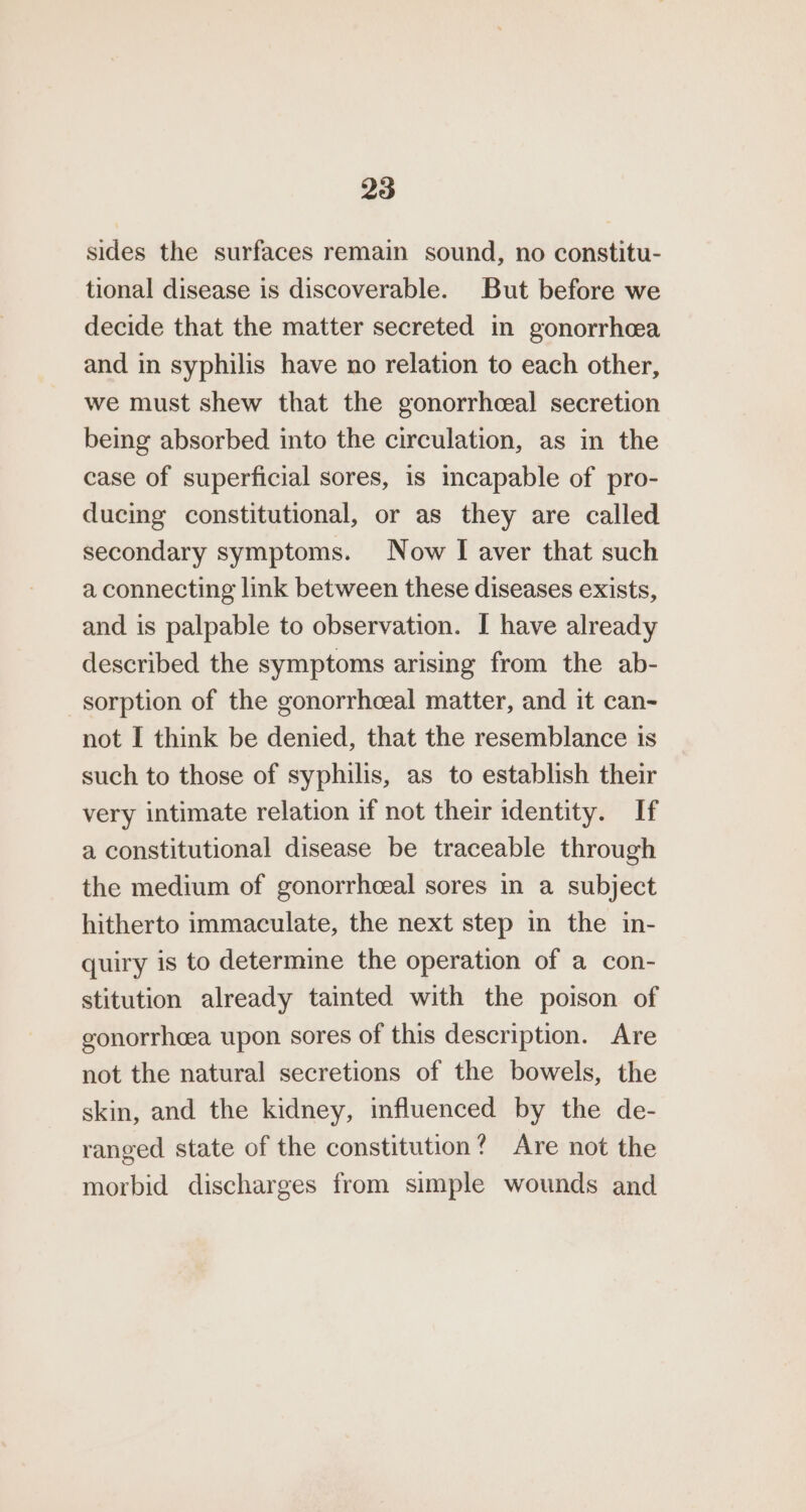 sides the surfaces remain sound, no constitu- tional disease is discoverable. But before we decide that the matter secreted in gonorrhcea and in syphilis have no relation to each other, we must shew that the gonorrheeal secretion being absorbed into the circulation, as in the case of superficial sores, is incapable of pro- ducing constitutional, or as they are called secondary symptoms. Now I aver that such a connecting link between these diseases exists, and is palpable to observation. I have already described the symptoms arising from the ab- sorption of the gonorrhceal matter, and it can- not I think be denied, that the resemblance is such to those of syphilis, as to establish their very intimate relation if not their identity. If a constitutional disease be traceable through the medium of gonorrheeal sores in a subject hitherto immaculate, the next step in the in- quiry is to determine the operation of a con- stitution already tainted with the poison of gonorrheea upon sores of this description. Are not the natural secretions of the bowels, the skin, and the kidney, influenced by the de- ranged state of the constitution? Are not the morbid discharges from simple wounds and