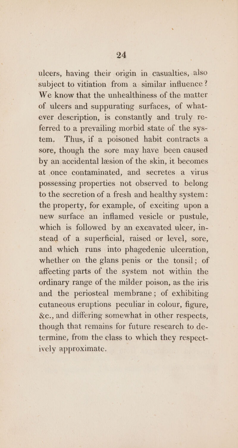 ulcers, having their origin in casualties, also ‘subject to vitiation from a similar influence ? We know that the unhealthiness of the matter of ulcers and suppurating surfaces, of what- ever description, is constantly and truly re- ferred to a prevailing morbid state of the sys- tem. Thus, if a poisoned habit contracts a sore, though the sore may have been caused by an accidental lesion of the skin, it becomes at once contaminated, and secretes a virus possessing properties not observed to belong to the secretion of a fresh and healthy system: the property, for example, of exciting upon a new surface an inflamed vesicle or pustule, which is followed by an excavated ulcer, in- stead of a superficial, raised or level, sore, and which runs into phagedenic ulceration, whether on. the glans penis or the tonsil; of affecting parts of the system not within the ordinary range of the milder poison, as the iris and the periosteal membrane; of exhibiting cutaneous eruptions peculiar in colour, figure, &amp;c., and differing somewhat in other respects, though that remains for future research to de- termine, from the class to which they respect- ively approximate.