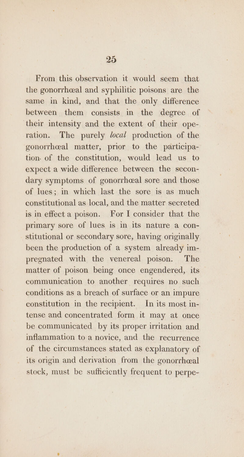 From this observation it would seem that the gonorrheeal and syphilitic poisons are the same in kind, and that the only difference between them consists in the degree of their intensity and the extent of their ope- ration. The purely /ocal production of the gonorrhceal matter, prior to the participa- tion. of the constitution, would lead us to expect a wide difference between the secon- dary symptoms of gonorrhceal sore and those of lues; in which last the sore is as much constitutional as local, and the matter secreted is in effect a poison. For I consider that the primary sore of lues is in its nature a con- stitutional or secondary sore, having originally been the production of a system already im- pregnated with the venereal poison. The matter of poison being once engendered, its communication to another requires no such conditions as a breach of surface or an impure constitution in the recipient. In its most in- tense and concentrated form it may at once be communicated by its proper irritation and inflammation to a novice, and the recurrence of the circumstances stated as explanatory of its origin and derivation from the gonorrhceal stock, must be suthciently frequent to perpe-