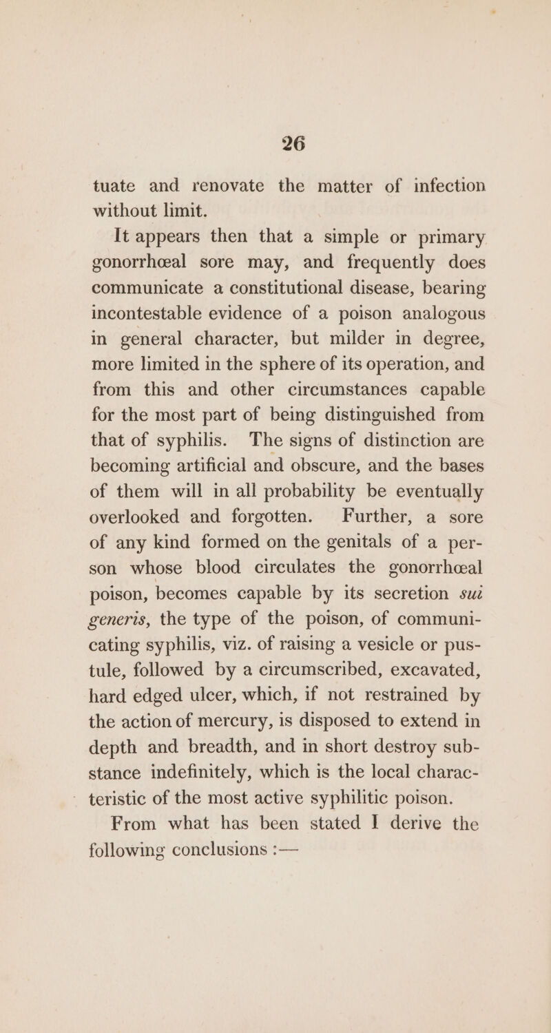tuate and renovate the matter of infection without limit. It appears then that a simple or primary gonorrheeal sore may, and frequently does communicate a constitutional disease, bearing incontestable evidence of a poison analogous in general character, but milder in degree, more limited in the sphere of its operation, and from this and other circumstances capable for the most part of being distinguished from that of syphilis. The signs of distinction are becoming artificial and obscure, and the bases of them will in all probability be eventually overlooked and forgotten. Further, a sore of any kind formed on the genitals of a per- son whose blood circulates the gonorrheal poison, becomes capable by its secretion sue generis, the type of the poison, of communi- cating syphilis, viz. of raising a vesicle or pus- tule, followed by a circumscribed, excavated, hard edged ulcer, which, if not restrained by the action of mercury, is disposed to extend in depth and breadth, and in short destroy sub- stance indefinitely, which is the local charac- - teristic of the most active syphilitic poison. From what has been stated I derive the following conclusions :—