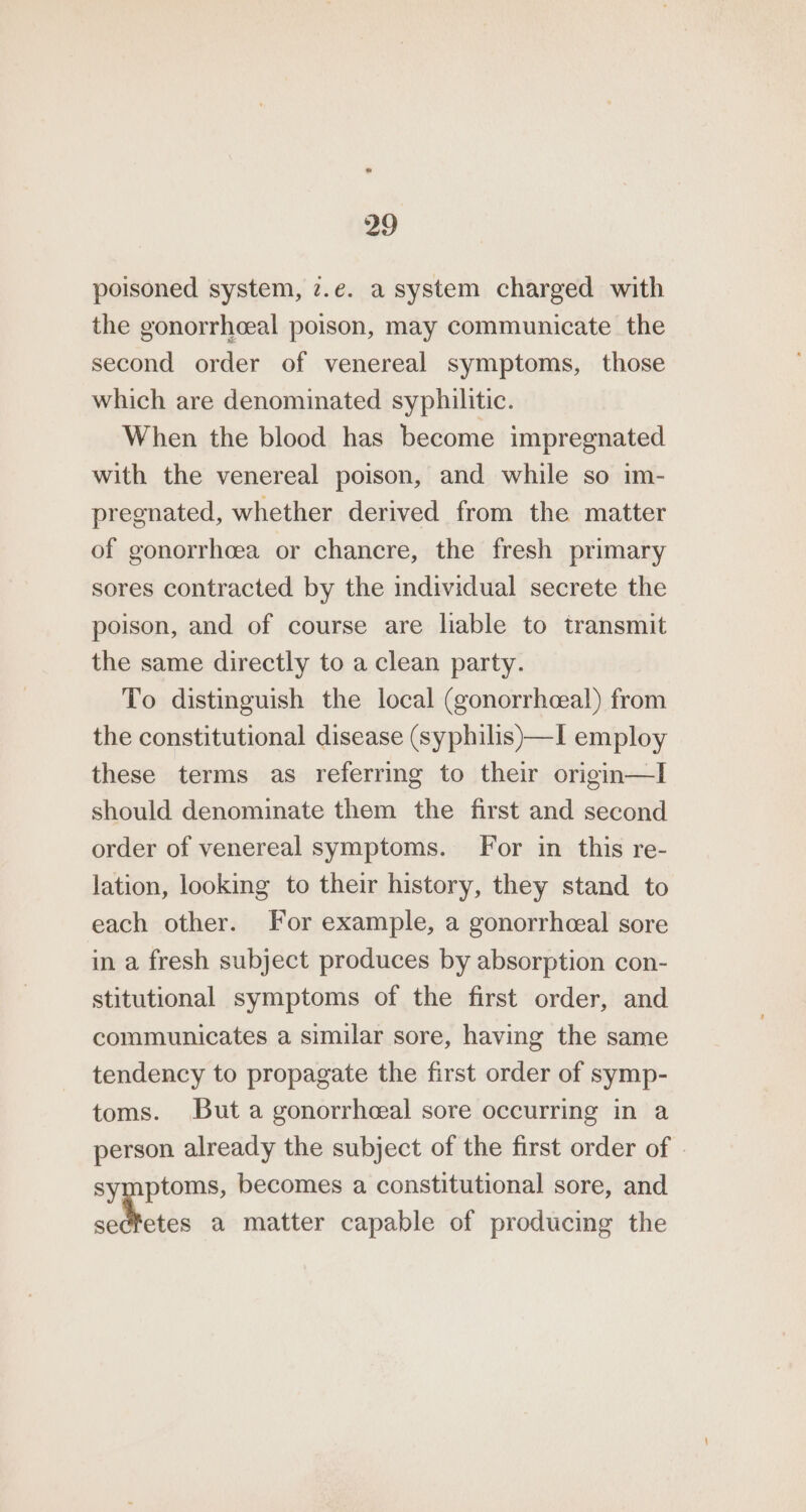 poisoned system, 7.e. a system charged with the gonorrheeal poison, may communicate the second order of venereal symptoms, those which are denominated syphilitic. When the blood has become impregnated with the venereal poison, and while so im- pregnated, whether derived from the matter of gonorrhoea or chancre, the fresh primary sores contracted by the individual secrete the poison, and of course are liable to transmit the same directly to a clean party. To distinguish the local (gonorrheeal) from the constitutional disease (syphilis)—I employ these terms as referring to their origin—I should denominate them the first and second order of venereal symptoms. For in this re- lation, looking to their history, they stand to each other. For example, a gonorrhceal sore in a fresh subject produces by absorption con- stitutional symptoms of the first order, and communicates a similar sore, having the same tendency to propagate the first order of symp- toms. But a gonorrhceal sore occurring in a person already the subject of the first order of - symptoms, becomes a constitutional sore, and ahiiis a matter capable of producing the
