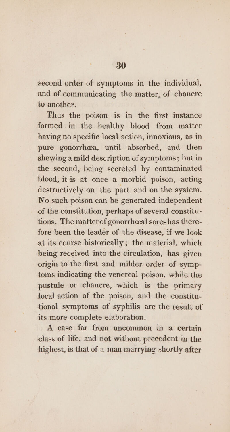 second order of symptoms in the individual, and of communicating the matter, of chancre to another. Thus the poison is in the first instance formed in the healthy blood from matter having no specific local action, innoxious, as in pure gonorrhea, until absorbed, and then shewing a mild description of symptoms; but in - the second, being secreted by contaminated blood, it is at once a morbid poison, acting destructively on the part and on the system. No such poison can be generated independent of the constitution, perhaps of several constitu- tions. The matter of gonorrhceal sores has there- fore been the leader of the disease, if we look at its course historically; the material, which being received into the circulation, has given origin to the first and milder order of symp- toms indicating the venereal poison, while the pustule or chancre, which is the primary local action of the poison, and the constitu- tional symptoms of syphilis are the result of its more complete elaboration. A case far from uncommon in a certain class of life, and not without precedent in the highest, is that of a man marrying shortly after