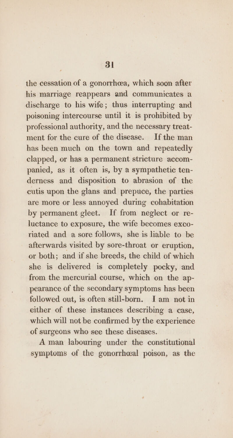 the cessation of a gonorrheea, which soon after his marriage reappears and communicates a discharge to his wife; thus interrupting and poisoning intercourse until it is prohibited by professional authority, and the necessary treat- ment for the cure of the disease. Ifthe man has been much on the town and repeatedly clapped, or has a permanent stricture accom- panied, as it often is, by a sympathetic ten- derness and disposition to abrasion of the cutis upon the glans and prepuce, the parties are more or less annoyed during cohabitation by permanent gleet. If from neglect or re- luctance to exposure, the wife becomes exco- riated and a sore follows, she is liable to be afterwards visited by sore-throat or eruption, or both; and if she breeds, the child of which she is delivered is completely pocky, and from the mercurial course, which on the ap- pearance of the secondary symptoms has been followed out, is often still-born. Iam not in either of these instances describing a case, which will not be confirmed by the experience of surgeons who see these diseases. A man labouring under the constitutional symptoms of the gonorrhceal poison, as the