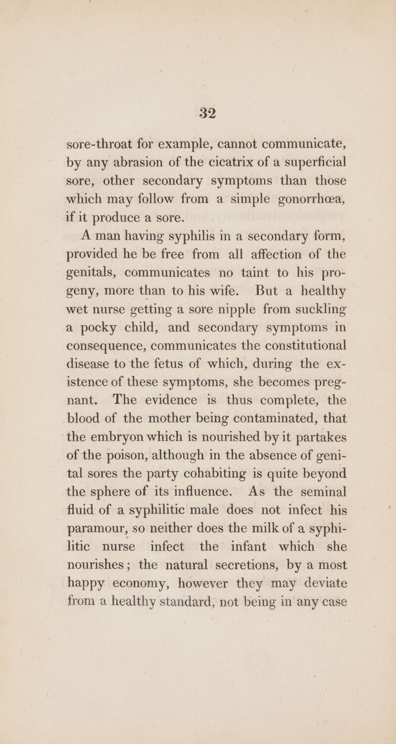 sore-throat for example, cannot communicate, by any abrasion of the cicatrix of a superficial sore, other secondary symptoms than those which may follow from a simple gonorrhea, if it produce a sore. A man having syphilis in a secondary form, provided he be free from all affection of the genitals, communicates no taint to his pro- geny, more than to his wife. But a healthy wet nurse getting a sore nipple from suckling a pocky child, and secondary symptoms in consequence, communicates the constitutional disease to the fetus of which, during the ex- istence of these symptoms, she becomes preg- nant. The evidence is thus complete, the blood of the mother being contaminated, that the embryon which is nourished by it partakes of the poison, although in the absence of geni- tal sores the party cohabiting is quite beyond the sphere of its influence. As the seminal fluid of a syphilitic male does not infect his paramour, so neither does the milk of a syphi- litic nurse infect the infant which she nourishes; the natural secretions, by a most happy economy, however they may deviate from a healthy standard, not being in any case