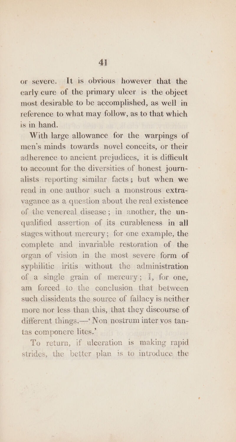 4} or severe. It is obvious however that the early cure of the primary ulcer is the object most desirable to be accomplished, as well in reference to what may follow, as to that which is m hand. With large allowance for the warpings of men’s minds towards novel conceits, or their adherence to ancient prejudices, it 1s difficult to account for the diversities of honest journ- alists reporting similar facts; but when we read in one author such a monstrous extra- vagance as a question about the real existence of the venereal disease ; in another, the un- qualified assertion of its curableness in all stages without mercury; for one example, the complete and invariable restoration of the organ of vision in the most severe form of syphilitic iritis without the administration of a single grain of mercury; |, for one, am forced to the conclusion that between such dissidents the source of fallacy is neither more nor less than this, that they discourse of different things.—‘ Non nostrum inter vos tan- tas componere lites.’ To return, if ulceration is making rapid strides, the better plan 1s to introduce the