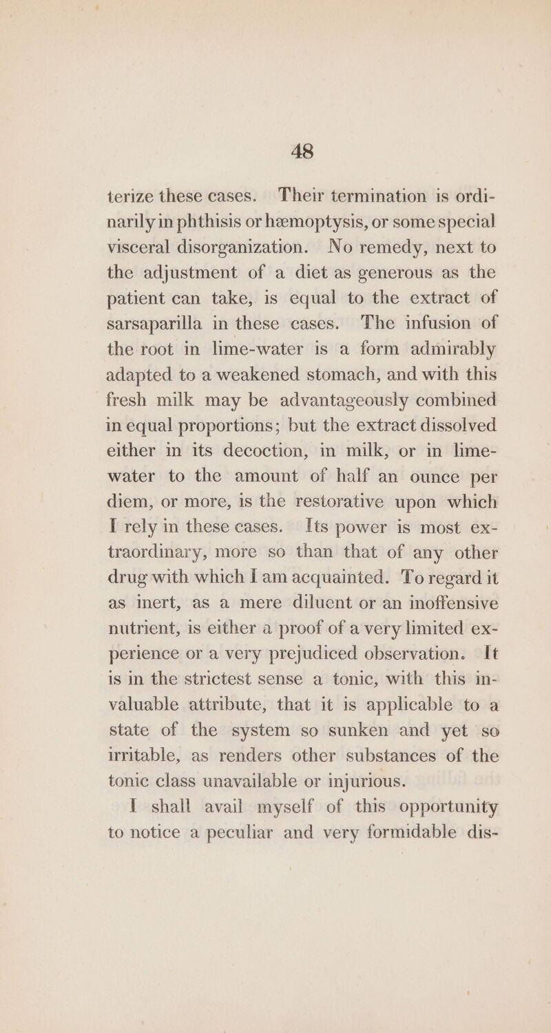 terize these cases. Their termination is ordi- narily in phthisis or hemoptysis, or some special visceral disorganization. No remedy, next to the adjustment of a diet as generous as the patient can take, is equal to the extract of sarsaparilla in these cases. The infusion of the root in lime-water is a form admirably adapted to a weakened stomach, and with this fresh milk may be advantageously combined in equal proportions; but the extract dissolved either in its decoction, in milk, or in lime- water to the amount of half an ounce per diem, or more, is the restorative upon which I rely in these cases. Its power is most ex- traordinary, more so than that of any other drug with which Lam acquainted. To regard it as mert, aS a mere diluent or an inoffensive nutrient, is either a proof of a very limited ex- perience or a very prejudiced observation. It is in the strictest sense a tonic, with this in- valuable attribute, that it is applicable to a state of the system so sunken and yet so irritable, as renders other substances of the tonic class unavailable or injurious. I shall avail myself of this opportunity to notice a peculiar and very formidable dis-