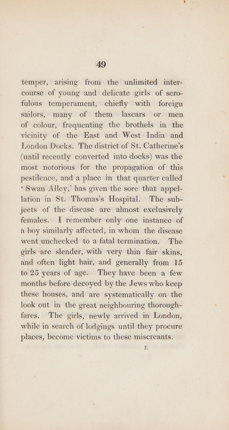 temper, arising from the unlimited inter- course of young and delicate girls of scro- fulous temperament, chiefly with foreign sailors, many of them lascars or men of colour, frequenting the brothels in the vicinity of the East and West India and London Docks. The district of St. Catherine’s (until recently converted into docks) was the most notorious for the propagation of this pestilence, and a place in that quarter called ‘Swan Alley,’ has given the sore that appel- lation in St. Thomas’s Hospital. The sub- jects of the disease are almost exclusively females. | remember only one instance of a boy similarly affected, in whom the disease went unchecked to a fatal termination. The girls are slender, with very thin fair skins, and often light hair, and generally from 15 to 25 years of age. They have been a few months before decoyed by the Jews who keep these houses, and are systematically on the look out in the great neighbouring thorough- fares. The girls, newly arrived in London, while in search of lodgings until they procure places, become victims to these miscreants. E