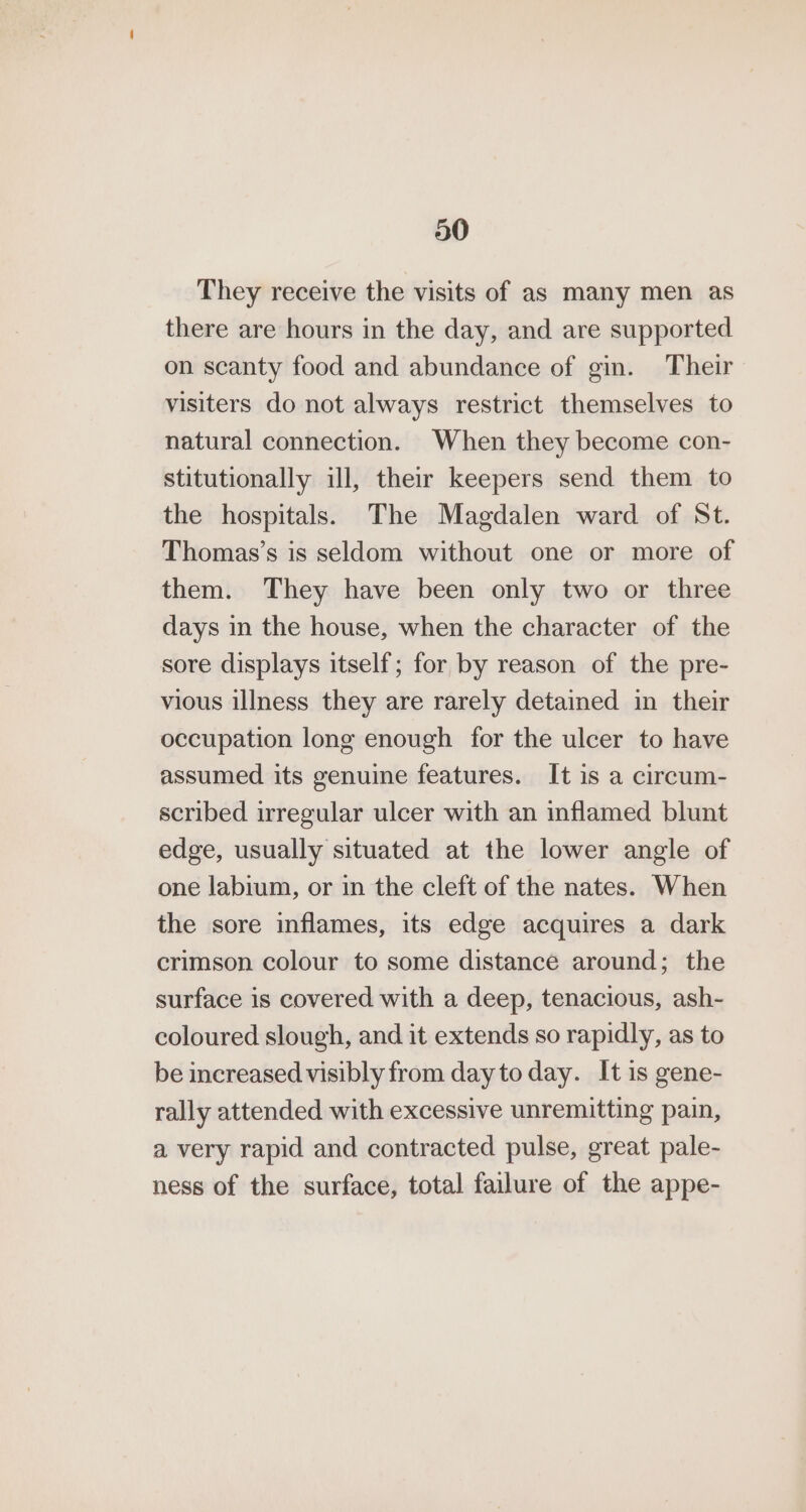30 They receive the visits of as many men as there are hours in the day, and are supported on scanty food and abundance of gin. Their visiters do not always restrict themselves to natural connection. When they become con- stitutionally ill, their keepers send them to the hospitals. The Magdalen ward of St. Thomas’s is seldom without one or more of them. They have been only two or three days in the house, when the character of the sore displays itself; for by reason of the pre- vious illness they are rarely detained in their occupation long enough for the ulcer to have assumed its genuine features. It is a circum- scribed irregular ulcer with an inflamed blunt edge, usually situated at the lower angle of one labium, or in the cleft of the nates. When the sore inflames, its edge acquires a dark crimson colour to some distance around; the surface is covered with a deep, tenacious, ash- coloured slough, and it extends so rapidly, as to be increased visibly from day to day. It is gene- rally attended with excessive unremitting pain, a very rapid and contracted pulse, great pale- ness of the surface, total failure of the appe-