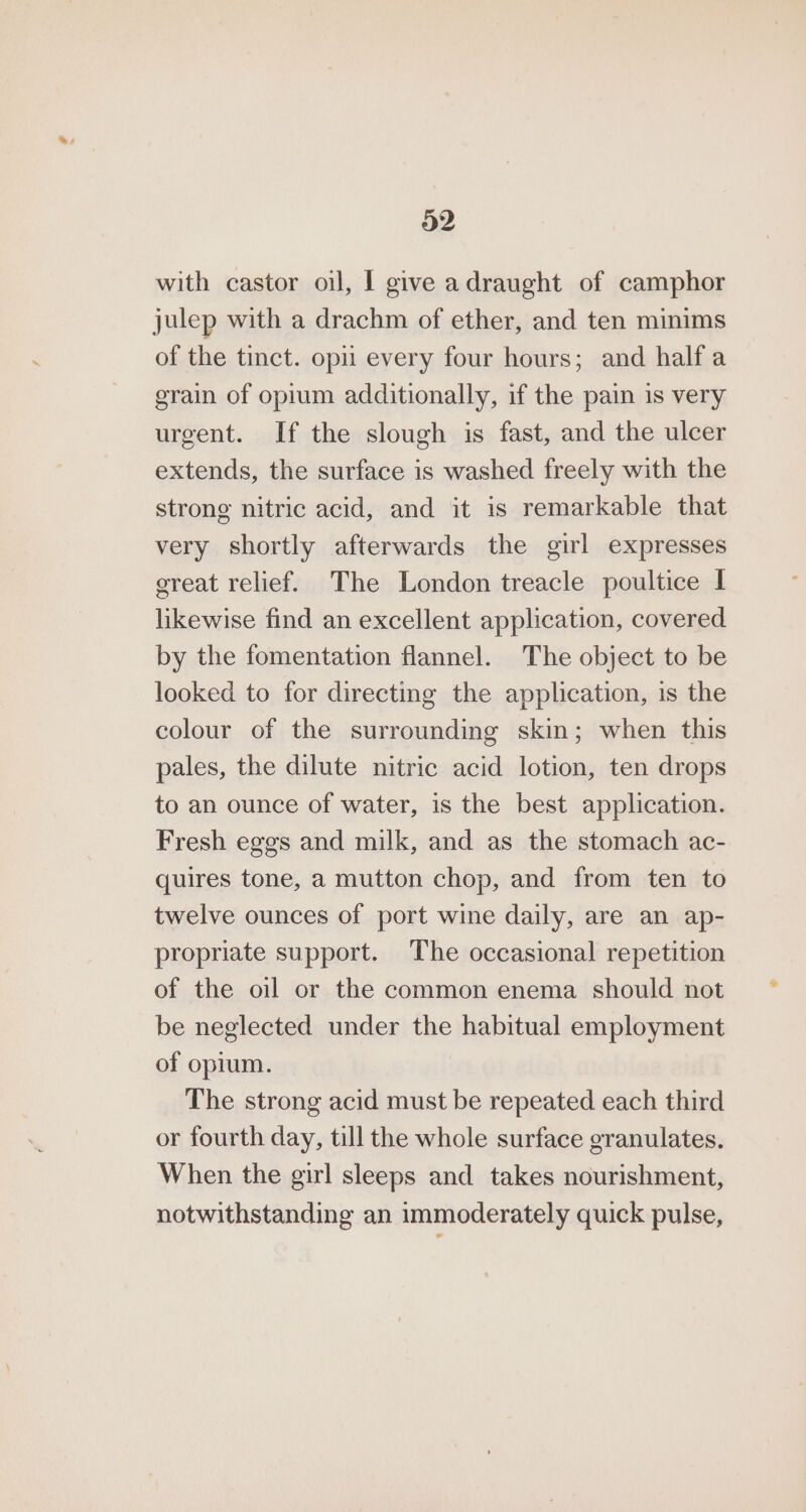 with castor oil, | give adraught of camphor julep with a drachm of ether, and ten minims of the tinct. opi every four hours; and half a grain of opium additionally, if the pain is very urgent. If the slough is fast, and the ulcer extends, the surface is washed freely with the strong nitric acid, and it is remarkable that very shortly afterwards the girl expresses great relief. The London treacle poultice I likewise find an excellent application, covered by the fomentation flannel. The object to be looked to for directing the application, is the colour of the surrounding skin; when this pales, the dilute nitric acid lotion, ten drops to an ounce of water, is the best application. Fresh eggs and milk, and as the stomach ac- quires tone, a mutton chop, and from ten to twelve ounces of port wine daily, are an ap- propriate support. The occasional repetition of the oil or the common enema should not be neglected under the habitual employment of opium. The strong acid must be repeated each third or fourth day, till the whole surface granulates. When the girl sleeps and takes nourishment, notwithstanding an immoderately quick pulse,