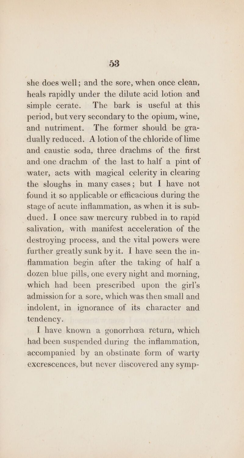 she does well; and the sore, when once clean, heals rapidly under the dilute acid lotion and simple cerate. The bark is useful at this period, but very secondary to the opium, wine, and nutriment. The former should be gra- dually reduced. A lotion of the chloride of lime and caustic soda, three drachms of the first and one drachm of the last to half a pint of water, acts with magical celerity in clearing the sloughs in many cases; but I have not found it so applicable or efficacious during the stage of acute inflammation, as when it is sub- dued. I once saw mercury rubbed in to rapid salivation, with manifest acceleration of the destroying process, and the vital powers were further greatly sunk by it. I have seen the in- flammation begin after the taking of half a dozen blue pills, one every night and morning, which had been prescribed upon the girl’s admission for a sore, which was then small and indolent, in ignorance of its character and tendency. I have known a gonorrhoea return, which had been suspended during the inflammation, accompanied by an obstinate form of warty excrescences, but never discovered any symp-