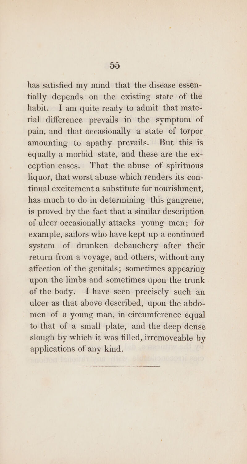 313) has satisfied my mind that the disease essen- tially depends on the existing state of the habit. I am quite ready to admit that mate- rial difference prevails in the symptom of pain, and that occasionally a state of torpor amounting to apathy prevails. But this is equally a morbid state, and these are the ex- ception cases. That the abuse of spirituous liquor, that worst abuse which renders its con- tinual excitement a substitute for nourishment, has much to do in determining this gangrene, is proved by the fact that a similar description of ulcer occasionally attacks young men; for example, sailors who have kept up a continued system of drunken debauchery after their return from a voyage, and others, without any affection of the genitals; sometimes appearing upon the limbs and sometimes upon the trunk of the body. I have seen precisely such an ulcer as that above described, upon the abdo- men of a young man, in circumference equal to that of a small plate, and the deep dense slough by which it was filled, irremoveable by applications of any kind.