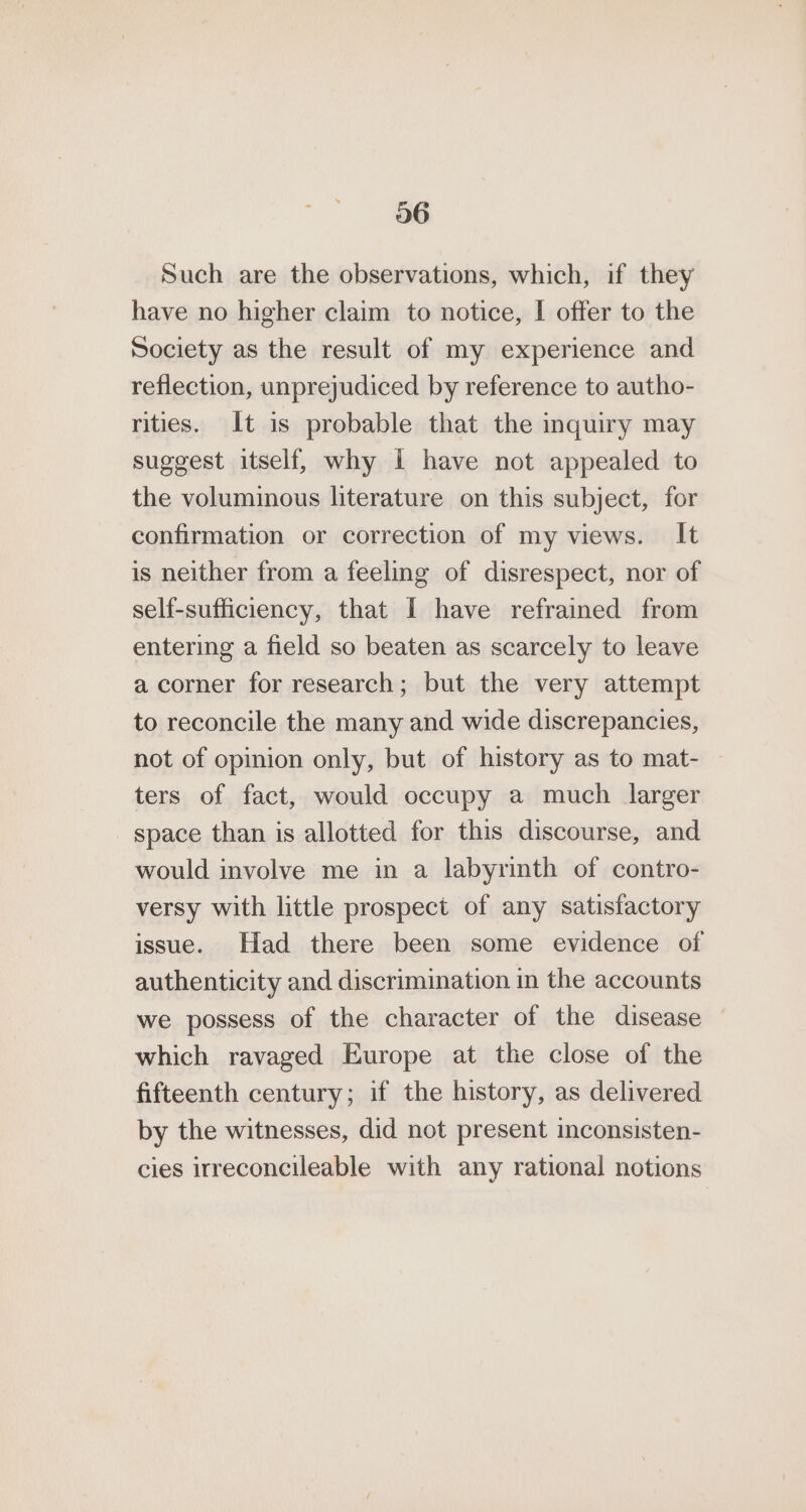 06 Such are the observations, which, if they have no higher claim to notice, I offer to the Society as the result of my experience and reflection, unprejudiced by reference to autho- rities. It is probable that the inquiry may suggest itself, why 1 have not appealed to the voluminous literature on this subject, for confirmation or correction of my views. It is neither from a feeling of disrespect, nor of self-sufficiency, that I have refrained from entering a field so beaten as scarcely to leave a corner for research; but the very attempt to reconcile the many and wide discrepancies, not of opinion only, but of history as to mat- ters of fact, would occupy a much larger - space than is allotted for this discourse, and would involve me in a labyrinth of contro- versy with little prospect of any satisfactory issue. Had there been some evidence of authenticity and discrimination in the accounts we possess of the character of the disease which ravaged Europe at tle close of the fifteenth century; if the history, as delivered by the witnesses, did not present inconsisten- cies irreconcileable with any rational notions
