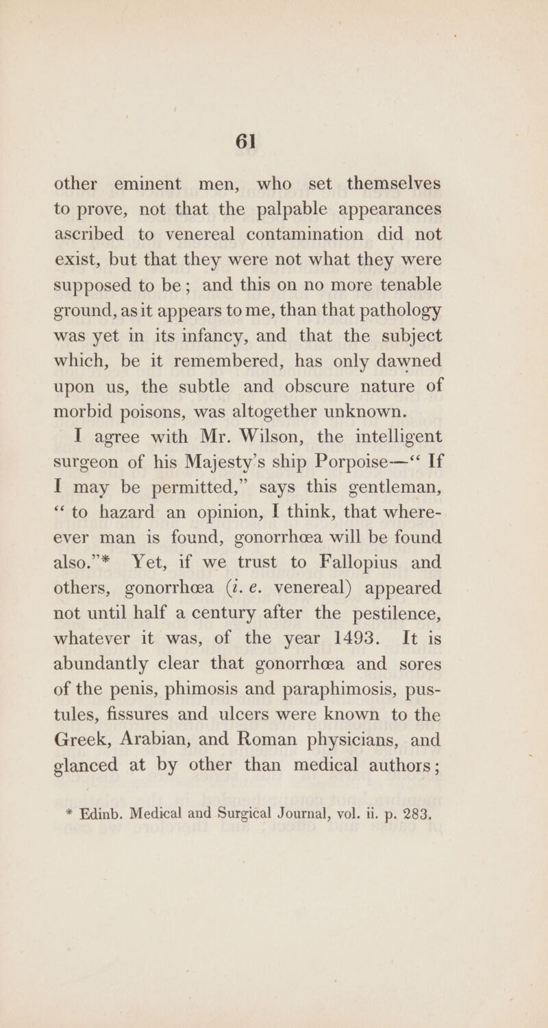 other eminent men, who set themselves to prove, not that the palpable appearances ascribed to venereal contamination did not exist, but that they were not what they were supposed to be; and this on no more tenable sround, asit appears to me, than that pathology was yet in its infancy, and that the subject which, be it remembered, has only dawned upon us, the subtle and obscure nature of morbid poisons, was altogether unknown. I agree with Mr. Wilson, the intelligent surgeon of his Majesty’s ship Porpoise-—“ If I may be permitted,” says this gentleman, “to hazard an opinion, | think, that where- ever man is found, gonorrhcea will be found also.”* Yet, if we trust to Fallopius and others, gonorrhcea (2. e. venereal) appeared not until half a century after the pestilence, whatever it was, of the year 1493. It is abundantly clear that gonorrhoea and sores of the penis, phimosis and paraphimosis, pus- tules, fissures and ulcers were known to the Greek, Arabian, and Roman physicians, and elanced at by other than medical authors; * Edinb. Medical and Surgical Journal, vol. ui. p. 283,