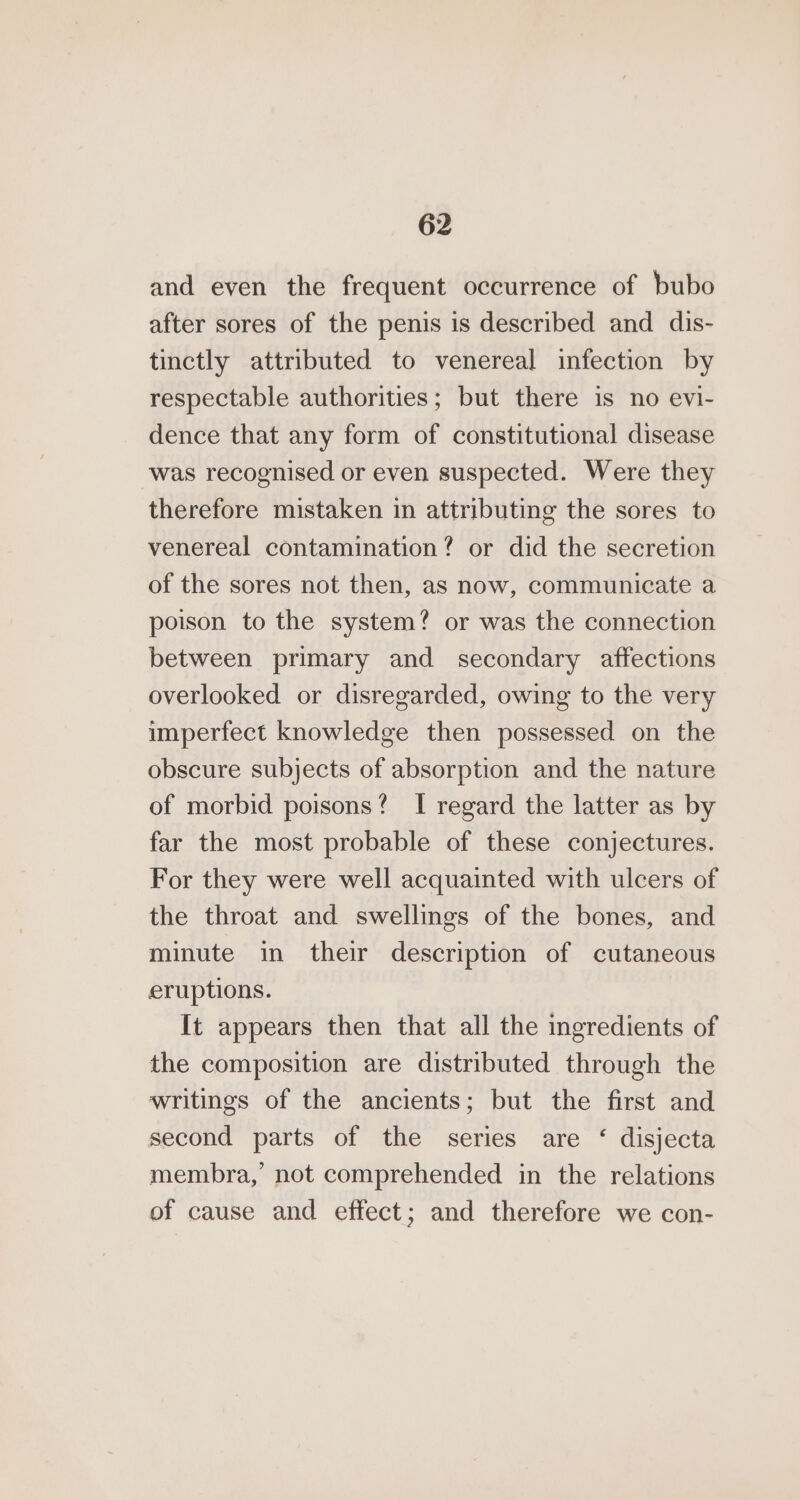 and even the frequent occurrence of bubo after sores of the penis is described and dis- tinctly attributed to venereal infection by respectable authorities; but there is no evi- dence that any form of constitutional disease was recognised or even suspected. Were they therefore mistaken in attributing the sores to venereal contamination? or did the secretion of the sores not then, as now, communicate a poison to the system? or was the connection between primary and secondary affections overlooked or disregarded, owing to the very imperfect knowledge then possessed on the obscure subjects of absorption and the nature of morbid poisons? I regard the latter as by far the most probable of these conjectures. For they were well acquainted with ulcers of the throat and swellings of the bones, and minute in their description of cutaneous eruptions. It appears then that all the ingredients of the composition are distributed through the writings of the ancients; but the first and second parts of the series are ‘ disjecta membra, not comprehended in the relations of cause and effect; and therefore we con-