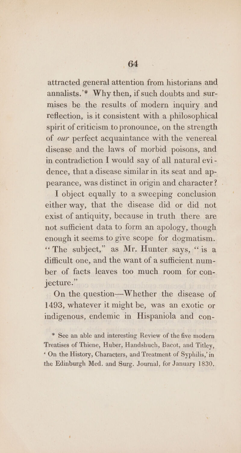 «64 attracted general attention from historians and annalists.”* Why then, if such doubts and sur- mises be the results of modern inquiry and reflection, is it consistent with a philosophical spirit of criticism to pronounce, on the strength of our perfect acquaintance with the venereal disease and the laws of morbid poisons, and in contradiction [ would say of all natural evi- dence, that a disease similar in its seat and ap- pearance, was distinct in origin and character? . I object equally to a sweeping conclusion either way, that the disease did or did not exist of antiquity, because in truth there are not sufficient data to form an apology, though enough it seems to give scope for dogmatism. ‘‘The subject,” as Mr. Hunter says, “is a difficult one, and the want of a sufficient num- ber of facts leaves too much room for con- jecture.” On the question—Whether the disease of 1493, whatever it might be, was an exotic or indigenous, endemic in Hispaniola and con- * See an able and interesting Review of the five modern Treatises of Thiene, Huber, Handshuch, Bacot, and Titley, ‘On the History, Characters, and Treatment of Syphilis,’ in the Edinburgh Med. and Surg. Journal, for January 1830.