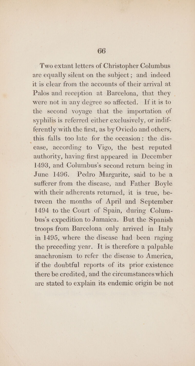 Two extant letters of Christopher Columbus are equally silent on the subject; and indeed it is clear from the accounts of their arrival at Palos and reception at Barcelona, that they | were not in any degree so affected. If it is to the second voyage that the importation of syphilis is referred either exclusively, or indif- ferently with the first, as by Oviedo and others, _this falls too late for the occasion: the dis- ease, according to Vigo, the best reputed authority, having first appeared m December 1493, and Columbus’s second return being in June 1496. Pedro Margarite, said to be a sufferer from the disease, and Father Boyle with their adherents returned, it is true, be- tween the months of April and September 1494 to the Court of Spain, during Colum- bus’s expedition to Jamaica. But the Spanish troops from Barcelona only arrived in Italy in 1495, where the disease had been raging the preceding year. It is therefore a palpable anachronism to refer the disease to America, if the doubtful reports of its prior existence there be credited, and the circumstances which are stated to explain its endemic origin be not