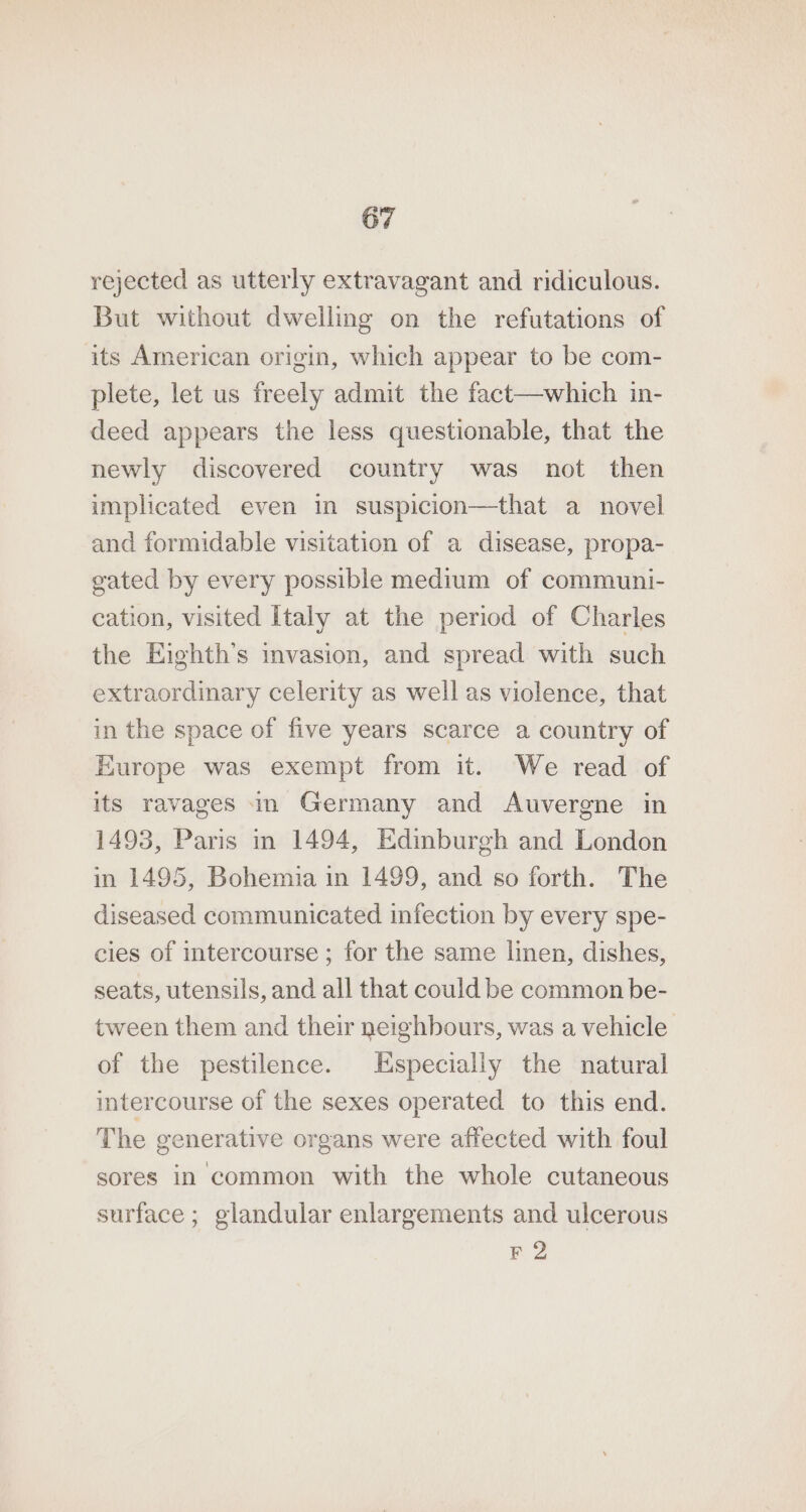 rejected as utterly extravagant and ridiculous. But without dwelling on the refutations of its American origin, which appear to be com- plete, let us freely admit the fact—which in- deed appears the less questionable, that the newly discovered country was not then implicated even in suspicion—that a novel and formidable visitation of a disease, propa- gated by every possible medium of communi- cation, visited Italy at the period of Charles the Eighth’s invasion, and spread with such extraordinary celerity as well as violence, that in the space of five years scarce a country of Europe was exempt from it. We read of its ravages in Germany and Auvergne in 1493, Paris in 1494, Edinburgh and London in 1495, Bohemia in 1499, and so forth. The diseased communicated infection by every spe- cies of intercourse ; for the same linen, dishes, seats, utensils, and all that could be common be- tween them and their neighbours, was a vehicle of the pestilence. Especially the natural intercourse of the sexes operated to this end. The generative organs were affected with foul sores in common with the whole cutaneous surface; glandular enlargements and ulcerous F 2