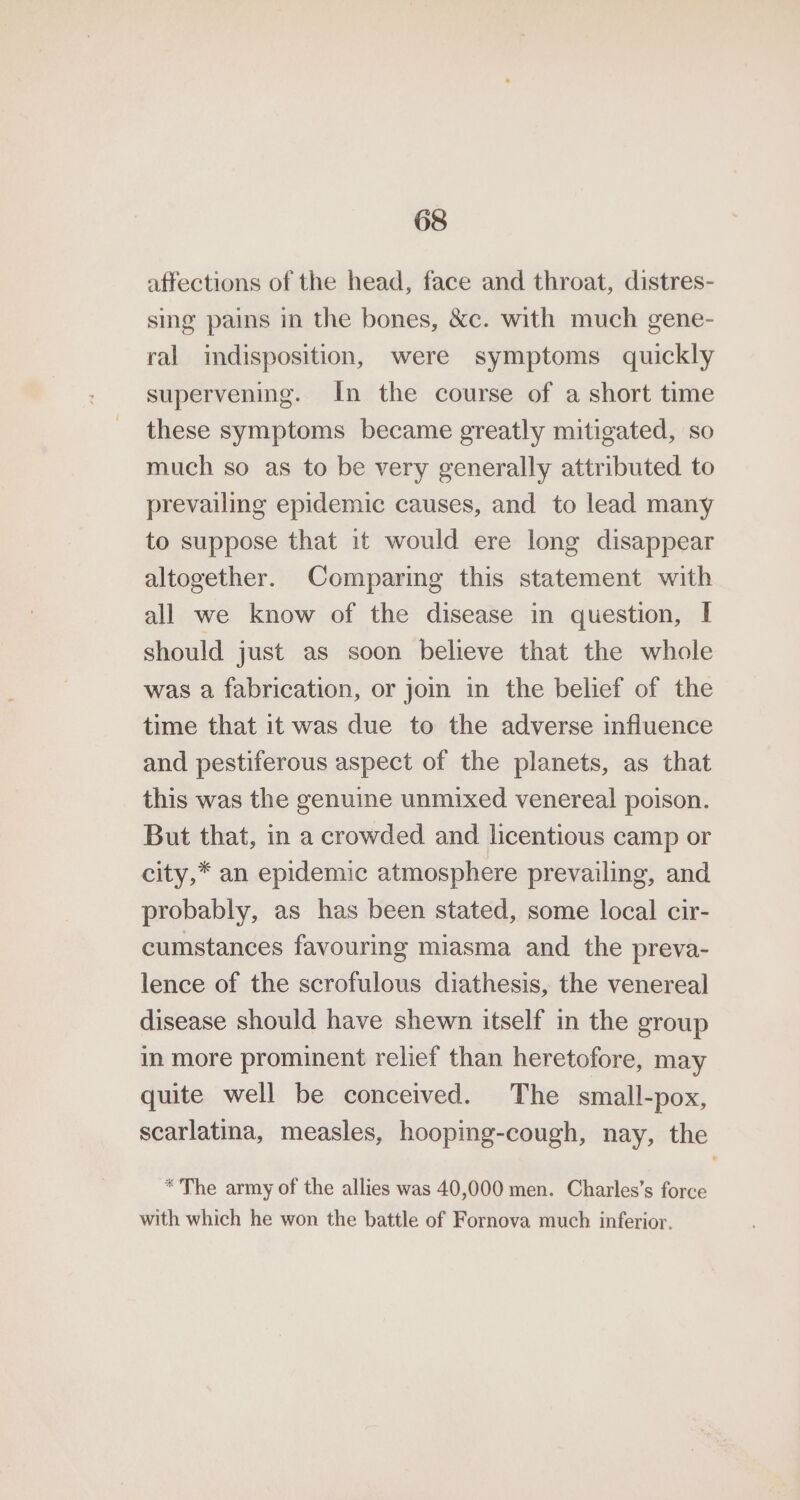 affections of the head, face and throat, distres- sing pains in the bones, &amp;c. with much gene- ral indisposition, were symptoms quickly supervening. In the course of a short time these symptoms became greatly mitigated, so much so as to be very generally attributed to prevailing epidemic causes, and to lead many to suppose that it would ere long disappear altogether. Comparing this statement with all we know of the disease in question, I should just as soon believe that the whole was a fabrication, or joi in the belief of the time that it was due to the adverse influence and pestiferous aspect of the planets, as that this was the genuine unmixed venereal poison. But that, in a crowded and licentious camp or city,* an epidemic atmosphere prevailing, and probably, as has been stated, some local cir- cumstances favouring miasma and the preva- lence of the scrofulous diathesis, the venereal disease should have shewn itself in the group in more prominent relief than heretofore, may quite well be conceived. The small-pox, scarlatma, measles, hooping-cough, nay, the * The army of the allies was 40,000 men. Charles’s force with which he won the battle of Fornova much inferior.
