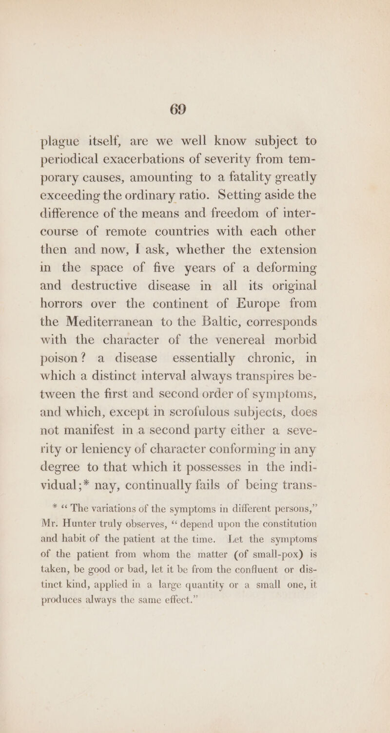 plague itself, are we well know subject to periodical exacerbations of severity from tem- porary causes, amounting to a fatality greatly exceeding the ordinary ratio. Setting aside the difference of the means and freedom of inter- course of remote countries with each other then and now, I ask, whether the extension in the space of five years of a deforming and destructive disease in all its original horrors over the continent of Europe from the Mediterranean to the Baltic, corresponds with the character of the venereal morbid poison? a disease essentially chronic, in which a distinct interval always transpires be- tween the first and second order of symptoms, and which, except in scrofulous subjects, does not manifest in a second party either a seve- rity or leniency of character conforming in any degree to that which it possesses in the indi- vidual;* nay, continually fails of being trans- * «The variations of the symptoms in different persons,” Mr. Hunter truly observes, “ depend upon the constitution and habit of the patient at the time. Let the symptoms of the patient from whom the matter (of small-pox) is taken, be good or bad, let it be from the confluent or dis- tinct kind, applied in a large quantity or a small one, it produces always the same effect.”