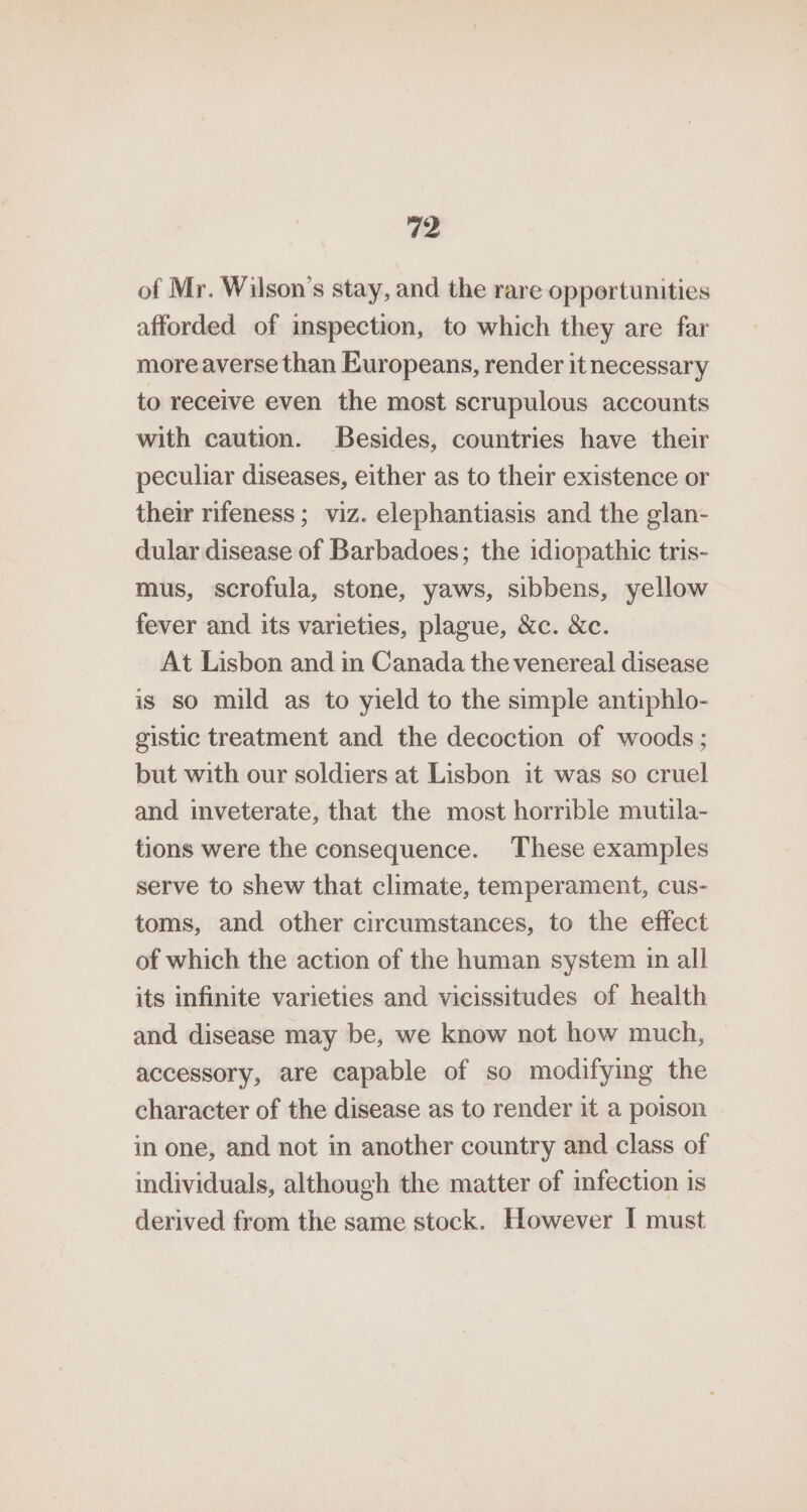 of Mr. Wilson’s stay, and the rare opportunities afforded of inspection, to which they are far more averse than Europeans, render it necessary to receive even the most scrupulous accounts with caution. Besides, countries have their peculiar diseases, either as to their existence or their rifeness; viz. elephantiasis and the glan- dular disease of Barbadoes; the idiopathic tris- mus, scrofula, stone, yaws, sibbens, yellow fever and its varieties, plague, &amp;c. &amp;c. At Lisbon and in Canada the venereal disease is so mild as to yield to the simple antiphlo- gistic treatment and the decoction of woods; but with our soldiers at Lisbon it was so cruel and inveterate, that the most horrible mutila- tions were the consequence. These examples serve to shew that climate, temperament, cus- toms, and other circumstances, to the effect of which the action of the human system in all its infinite varieties and vicissitudes of health and disease may be, we know not how much, accessory, are capable of so modifying the character of the disease as to render it a poison in one, and not in another country and class of individuals, although the matter of infection is derived from the same stock. However I must