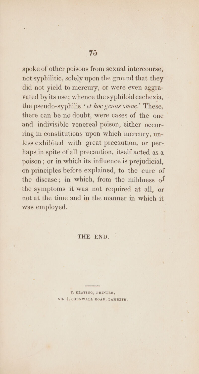 79 spoke of other poisons from sexual intercourse, not syphilitic, solely upon the ground that they did not yield to mercury, or were even aggra- vated byits use; whence thesyphiloid cachexia, the pseudo-syphilis ‘ e¢ hoc genus omne.’ These, there can be no doubt, were cases of the one — and indivisible venereal poison, either occur- ring in constitutions upon which mercury, un- less exhibited with great precaution, or per- haps in spite of all precaution, itself acted as a poison; or in which its influence is prejudicial, on principles before explained, to the cure of the disease; in which, from the mildness of the symptoms it was not required at all, or not at the time and in the manner in which it was employed. THE END. T. KEATING, PRINTER, NO. 1, CORNWALL ROAD, LAMBETH.