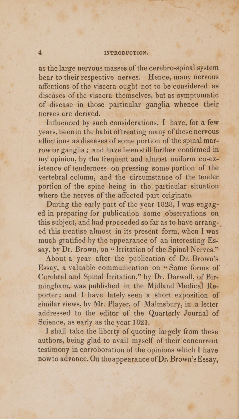 as the large nervous masses of the cerebro-spinal system bear to their respective nerves. Hence, many nervous affections of the viscera ought not to be considered as of disease in those particular ganglia whence their nerves are derived. | Influenced by such dorividevations: I ste fora fast years, been in the habit of treating many of these nervous affections as diseases of some portion of the spinal mar- istence of tenderness on pressing some portion of the vertebral column, and the circumstance of the tender portion of the spine being in the particular situation where the nerves of the affected part originate. During the early part of the year 1828, I was engag- ed in preparing for publication some observations on much gratified by the appearance of an interesting Es- say, by Dr. Brown, on “ Irritation of the Spinal Nerves.” About a year after the publication of Dr. Brown’s Essay, a valuable communication on “Some forms of Cerebral and Spinal Irritation,” by Dr. Darwall, of Bir- mingham,. was published in the Midland Medical Re- porter; and I- have lately seen a short exposition of similar views, by Mr. Player, of Malmsbury, in a letter addressed to the editor of the Quarterly Journal a Science, as early as the year 1821. I shall take the liberty of quoting largely from thie authors, being glad to avail myself of their concurrent testimony in cortobioration of the opinions which | have nowto advance. On theappearance of Dr. Brown’s Essay,