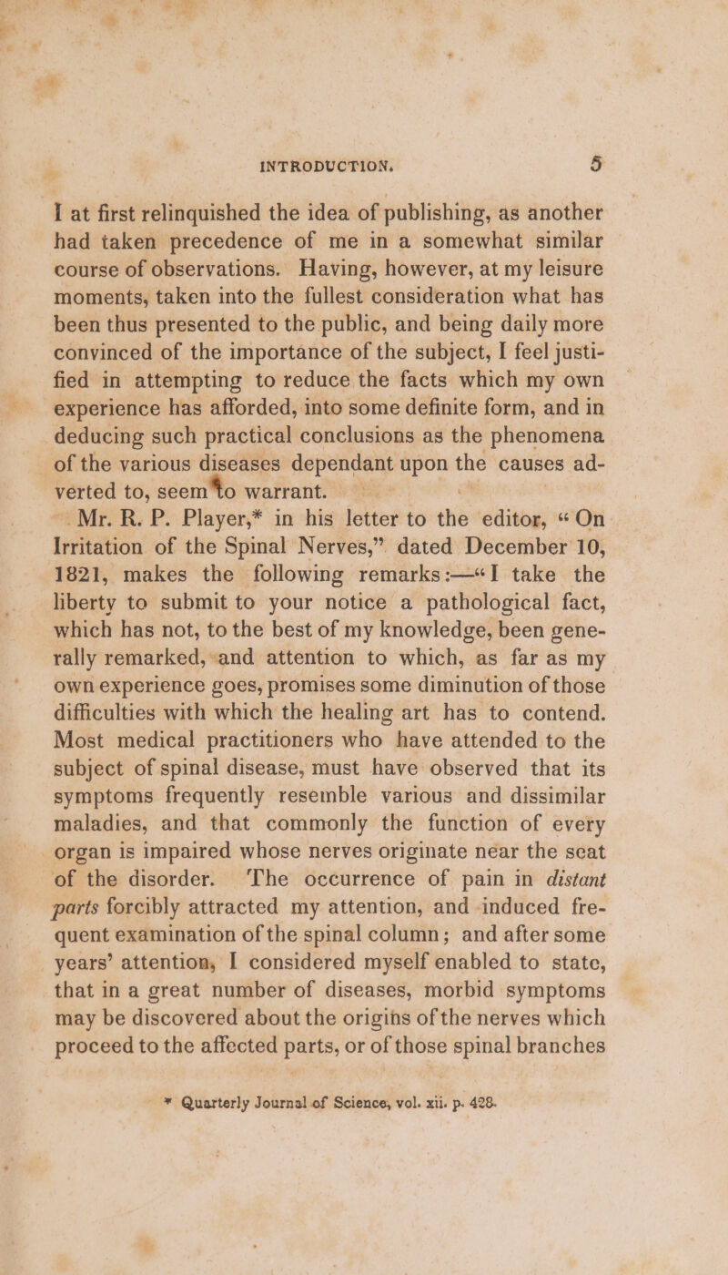 had taken precedence of me in a somewhat similar course of observations. Having, however, at my leisure moments, taken into the fullest consideration what has been thus presented to the public, and being daily more convinced of the importance of the subject, I feel justi- fied in attempting to reduce the facts which my own experience has afforded, into some definite form, and in deducing such practical conclusions as the phenomena of the various diseases dependant upon the causes ad- verted to, seem to warrant. Mr. R. P. Player,* in his letter to the sell “On Irritation of the Spinal Nerves,” dated December 10, 1821, makes the following remarks:—“I take the liberty to submit to your notice a pathological fact, which has not, to the best of my knowledge, been gene- rally remarked, and attention to which, as far as my own experience goes, promises some diminution of those difficulties with which the healing art has to contend. Most medical practitioners who have attended to the subject of spinal disease, must have observed that its symptoms frequently resemble various and dissimilar maladies, and that commonly the function of every organ is impaired whose nerves originate near the seat of the disorder. The occurrence of pain in distant parts forcibly attracted my attention, and induced fre- quent examination of the spinal column; and after some years’ attention, I considered myself enabled to state, that in a great number of diseases, morbid symptoms may be discovered about the origins of the nerves which proceed to the affected parts or - those spinal branches ' * Quarterly Journal of seibioces vol. xii. p. 428.