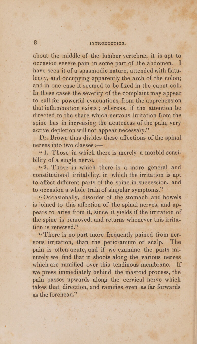 about the ee of the lumber vertebre, is is apt to occasion severe pain in some part of the abdomen. I have seen it of a spasmodic nature, attended with flatu- lency, and occupying apparently the arch of the colon; and in one case it seemed to be fixed in the caput coll. In these cases the severity of the complaint may appear to call for powerful evacuations, from the apprehension that inflammation exists ; whereas, if the attention be directed to the share which nervous irritation from the spine has in increasing the acuteness of the pain, very active depletion will not appear necessary.” Dr. Brown thus divides these gHechiong of the spinal nerves into two classes :— “1. Those in which there is merely a morbid sensi-_ bility of a single nerve. — «2. Those in which there is a more general and constitutional irritability, in which the irritation is apt to affect different parts of the spine in succession, and to occasion a whole train of singular symptoms.” “ Occasionally, disorder of the stomach and bowels is joined to this affection of the spinal nerves, and ap- pears to arise from it, since it yields if the irritation of the spine: is removed, and returns whenever this irrita- tion is renewed.” « There is no part more. frequently pained from ner- vous irritation, than the pericranium or scalp. The pain is often acute, and if we examine the parts mi- we press immediately behind the mastoid process, the pain passes upwards along the cervical nerve which takes that. direction, and ramifies even as far ommend as the forehead.” | :