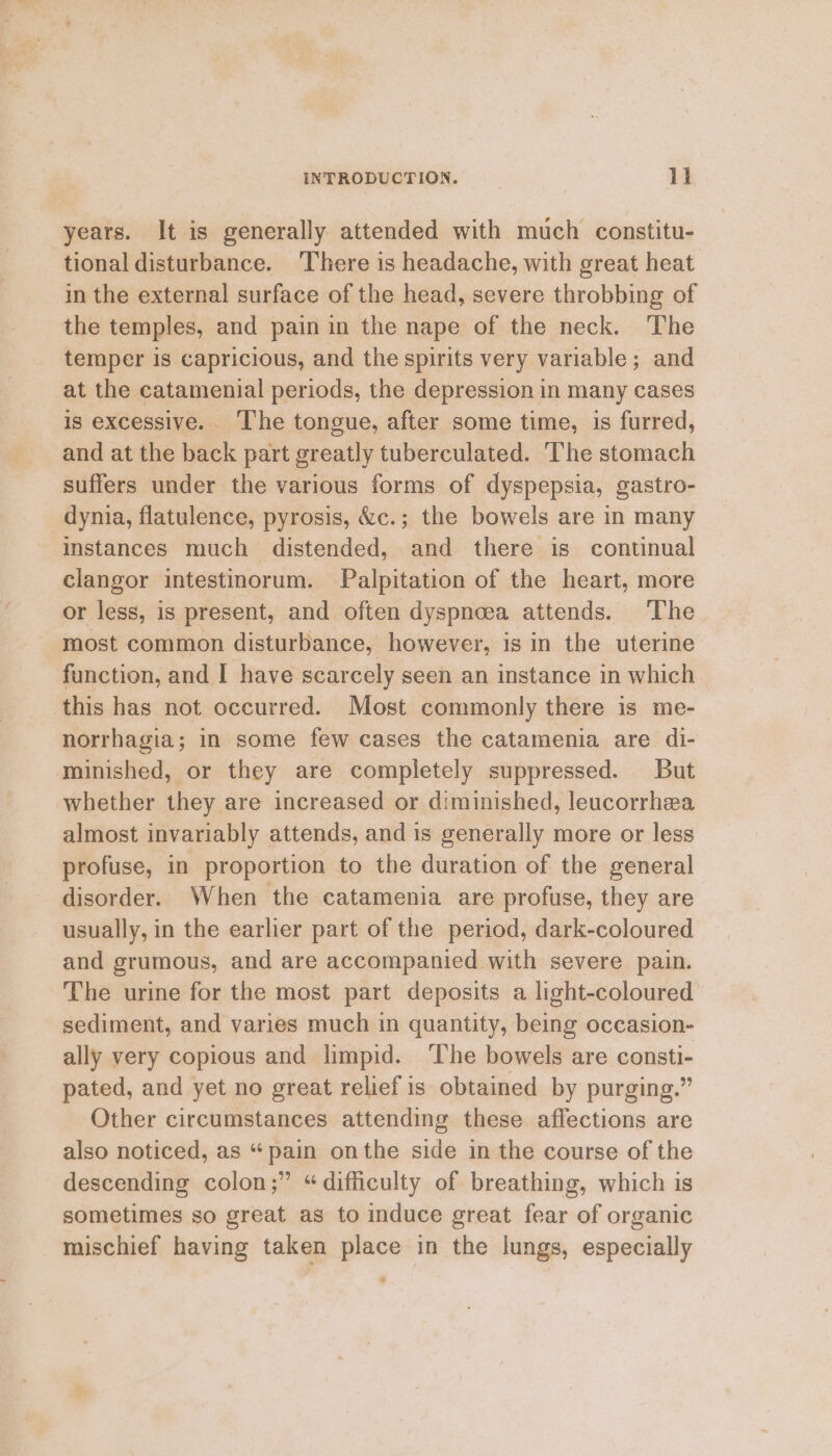 years. It is generally attended with much constitu- tional disturbance. ‘There is headache, with great heat in the external surface of the head, severe throbbing of the temples, and pain in the nape of the neck. The temper is capricious, and the spirits very variable; and at the catamenial periods, the depression in many cases is excessive. ‘The tongue, after some time, is furred, and at the back part greatly tuberculated. The stomach suffers under the various forms of dyspepsia, gastro- dynia, flatulence, pyrosis, &amp;c.; the bowels are in many Instances much distended, and there is continual clangor intestinorum. Palpitation of the heart, more or less, is present, and often dyspnoea attends. The most common disturbance, however, is in the uterine function, and I have scarcely seen an instance in which this has not occurred. Most commonly there is me- norrhagia; in some few cases the catamenia are di- minished, or they are completely suppressed. But whether they are increased or diminished, leucorrhea almost invariably attends, and is generally more or less profuse, in proportion to the duration of the general disorder. When the catamenia are profuse, they are usually, in the earlier part of the period, dark-coloured and grumous, and are accompanied with severe pain. The urine for the most part deposits a light-coloured sediment, and varies much in quantity, being occasion- ally very copious and limpid. ‘The bowels are consti- pated, and yet no great relief is obtained by purging.” Other circumstances attending these affections are also noticed, as “pain onthe side in the course of the descending colon;” “difficulty of breathing, which is sometimes so great as to induce great fear of organic mischief having taken place in the lungs, especially :