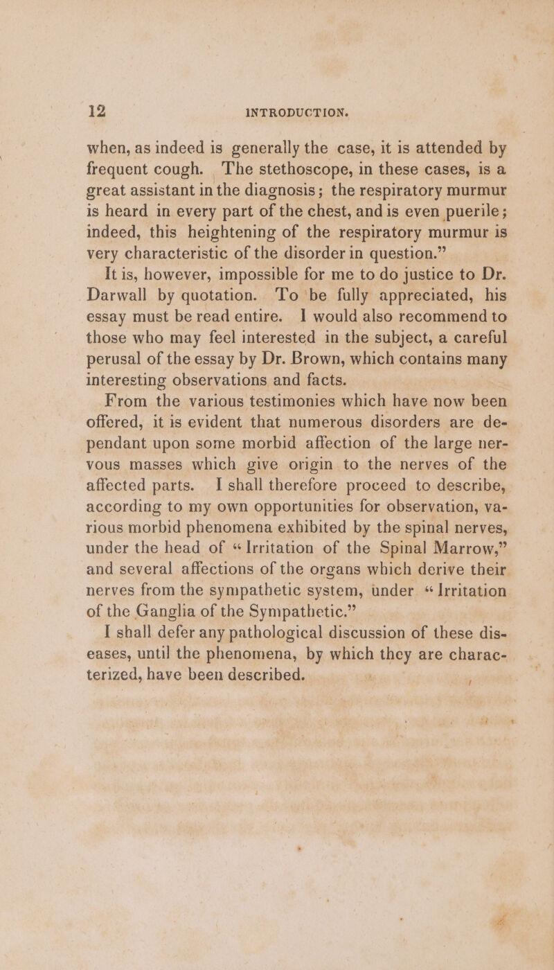 when, as indeed is generally the case, it is attended by frequent cough. The stethoscope, in these cases, is a great assistant in the diagnosis; the respiratory murmur is heard in every part of the chest, and is even puerile; indeed, this heightening of the respiratory murmur is very characteristic of the disorder in question.” It is, however, impossible for me to do justice to Dr. Darwall by quotation. To be fully appreciated, his essay must be read entire. 1 would also recommend to those who may feel interested in the subject, a careful perusal of the essay by Dr. Brown, which contains many interesting observations and facts. From the various testimonies which have now been offered, it is evident that numerous disorders are de- pendant upon some morbid affection of the large ner- vous masses which give origin to the nerves of the affected parts. I shall therefore proceed to describe, according to my own opportunities for observation, va- rious morbid phenomena exhibited by the spinal nerves, under the head of “Irritation of the Spinal Marrow,” and several affections of the organs which derive their nerves from the sympathetic system, under “Irritation of the Ganglia of the Sympathetic.” | I shall defer any pathological discussion of these dis- eases, until the phenomena, by which they are charac- terized, have been described. f