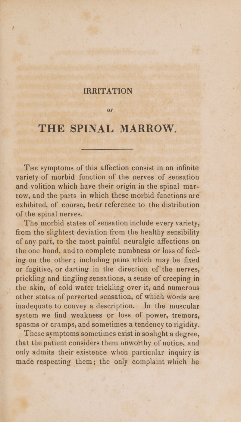 IRRITATION OF THE SPINAL MARROW. Tue symptoms of this affection consist in an infinite variety of morbid function of the nerves of sensation and volition which have their origin in the spinal mar- row, and the parts in which these morbid functions are exhibited, of course, bear reference to the distribution of the spinal nerves. The morbid states of sensation include every variety, from the slightest deviation from the healthy sensibility of any part, to the most painful neuralgic affections on the one hand, and to complete numbness or loss of feel- ing on the other; including pains which may be fixed or fugitive, or darting in the direction of the nerves, ' prickling and tingling sensations, a sense of creeping in the skin, of cold water trickling over it, and numerous other states of perverted sensation, of which words are inadequate to convey a description. In the muscular system we find weakness or loss of power, tremors, spasms or cramps, and sometimes a tendency to rigidity. These symptoms sometimes exist in soslight a degree, that the patient considers them unworthy of notice, and only admits their existence when particular inquiry is made respecting them; the only complaint which he