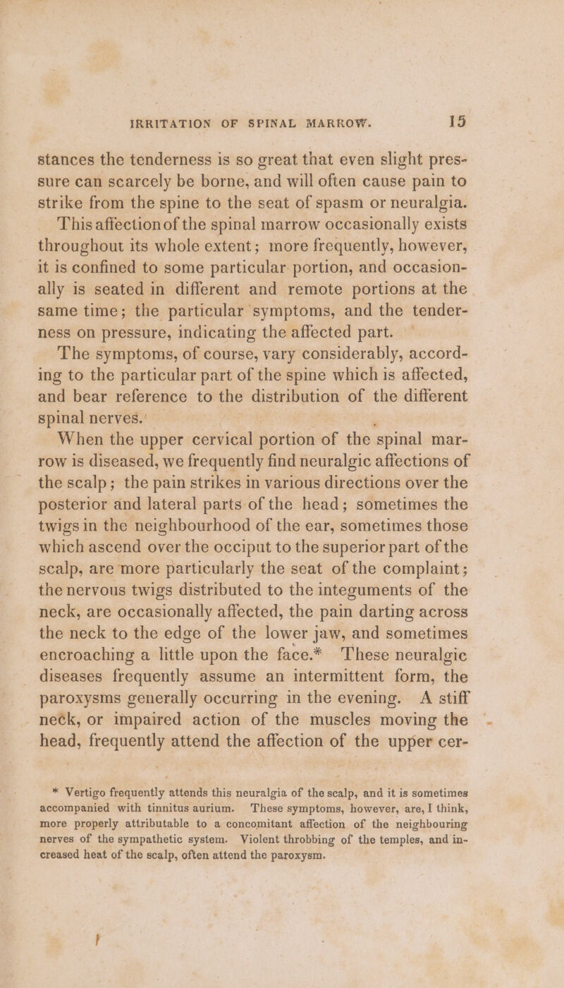 stances the tenderness is so great that even slight pres- sure can scarcely be borne, and will often cause pain to strike from the spine to the seat of spasm or neuralgia. This affection of the spinal marrow occasionally exists throughout its whole extent; more frequently, however, it is confined to some particular: portion, and occasion- ally is seated in different and remote portions at the same time; the particular symptoms, and the tender- ness on pressure, indicating the affected part. The symptoms, of course, vary considerably, accord- ing to the particular part of the spine which is affected, and bear reference to the distribution of the different spinal nerves.’ — 7 ; When the upper cervical portion of the spinal mar- row is diseased, we frequently find neuralgic affections of the scalp; the pain strikes in various directions over the posterior and lateral parts of the head; sometimes the twigs in the neighbourhood of the ear, sometimes those which ascend over the occiput to the superior part of the scalp, are more particularly the seat of the complaint; the nervous twigs distributed to the integuments of the neck, are occasionally affected, the pain darting across the neck to the edge ‘of the lower j jaw, and sometimes encroaching a little upon the face.* These neuralgic diseases frequently assume an intermittent form, the paroxysms generally occurring in the evening. A stiff neck, or impaired action of the muscles moving the head, frequently attend the affection of the upper cer- * Vertigo frequently attends this neuralgia of the scalp, and it is sometimes accompanied with tinnitus aurium. These symptoms, however, are, I think, more properly attributable to a concomitant affection of the neighbouring nerves of the sympathetic system. Violent throbbing of the temples, and in- creased heat of the scalp, often attend the paroxysm.