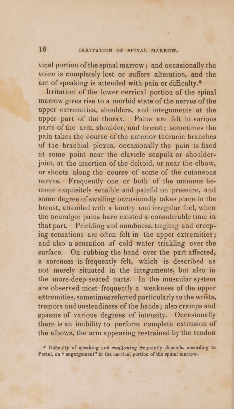 vical portion of the spinal marrow; and occasionally the voice is completely lost or suffers alteration, and the act of speaking is attended with pain or difficulty.* Irritation of the lower cervical portion of the spinal marrow gives rise to a morbid state of the nerves of the upper extremities, shoulders, and integuments at the upper part of the thorax. Pains are felt in various parts of the arm, shoulder,'and breast; sometimes the pain takes the course of the anterior thoracic branches of the brachial plexus, occasionally the pain is fixed at some point near the clavicle scapula or shoulder- joint, at the insertion of the deltoid, or near the elbow, or shoots along the course of some of the cutaneous nerves.- Frequently one or both of the mamme be- come exquisitely sensible and painful on pressure, and some degree of swelling occasionally takes place in the breast, attended with a knotty and irregular feel, when the neuralgic pains have existed a considerable time in that part. Prickling and numbness, tingling and creep- ing sensations are often felt in the upper extremities ; and also a sensation of cold water trickling over the surface. On rubbing the hand over the part affected, a soreness is frequently felt, which is described as not merely situated in the integuments, but also in the more-deep-seated parts. In the muscular system are observed most frequently a weakness of the upper _ extremities, sometimes referred particularly to the wrists, tremors and unsteadiness of the hands; also cramps and. spasms of various degrees of intensity. Occasionally there is an inability to perform complete extension of the elbows, the arm appearing restrained by the tendon * Difficulty of speaking and swallowing frequently depends, according to Portal, on “ engorgement” in the cervical portion of the spinal marrow.