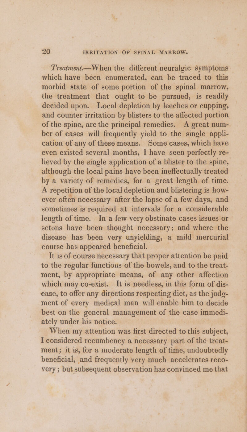 ‘Treatment—When the different neuralgic symptoms which have been enumerated, can be traced to this morbid state of some portion of the spinal marrow, the treatment that ought to be pursued, is readily decided upon. Local depletion by leeches or cupping, and counter irritation by blisters to the affected portion of the spine, are the principal remedies. A great num- ber of cases will frequently yield to the single appli- cation of any of these means. Some cases, which have even existed several months, I have seen perfectly re- lieved by the single application of a blister to the spine, although the local pains have been ineffectually treated by a variety of remedies, for a great length of time. A repetition of the local depletion and blistering is how- ever often necessary after the lapse of a few days, and sometimes is required at intervals for a considerable length of time. In a few very obstinate cases issues or setons have been thought necessary; and where the disease has been very unyielding, a mild mercurial course has appeared beneficial. It is of course necessary that proper attention hi paid to the regular functions of the bowels, and to the treat- ment, by appropriate means, of any other affection which may co-exist. It is needless, in this form of dis- ease, to offer any directions respecting diet, as the judg- ment of every medical man will enable him to decide best on the general management of the case es ately under his notice. When my attention was first directed to this sella I considered recumbency a necessary part of the treat- ment; it is, for a moderate length of time, undoubtedly beneficial, and frequently very much accelerates reco- very ; but subsequent observation has convinced me that