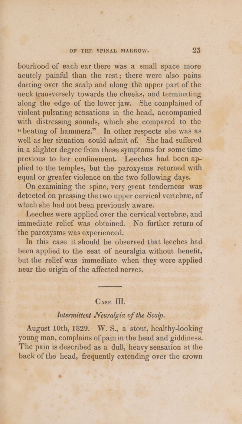 bourhood of each ear there was a small space more acutely painful than the rest; there were also pains darting over the scalp and along the upper part of the neck transversely towards the cheeks, and terminating _ along the edge of the lower jaw. She complained of violent pulsating sensations in the head, accompanied with distressing sounds, which she compared to the “beating of hammers.” In other respects she was as well as her situation could admit of. She had suffered in a slighter degree from these symptoms for some time previous to her confinement. Leeches had been ap- plied to the temples, but the paroxysms returned with equal or greater violence on the two following days. On examining the spine, very great tenderness was detected on pressing the two upper cervical vertebra, of which she had not been previously aware. _ Leeches were applied over the cervical vertebra, aaa immediate relief was obtained. No further return of the paroxysms was experienced. In this case it should be observed that leeches had been applied to the seat of neuralgia without benefit, but the relief was immediate when they were applied near the origin of the affected nerves. . Case IIL. Antermittent Neuralgia of the Scalp. August 10th, 1829. W.S., a stout, healthy-looking young man, complains of pain in the head and giddiness. The pain is described as a dull, heavy sensation at the back of the head, frequently extending over the crown