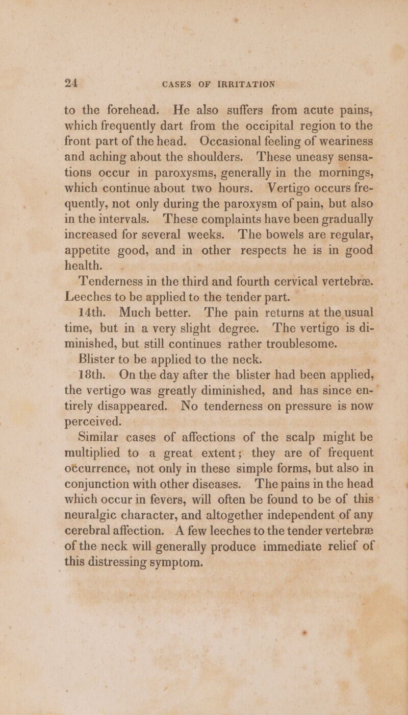 to the forehead. He also suffers from acute pains, which frequently dart from the occipital region to the front part of the head. Occasional feeling of weariness and aching about the shoulders. These uneasy sensa- tions occur in paroxysms, generally in the mornings, which continue about two hours. Vertigo occurs fre- quently, not only during the paroxysm of pain, but also in the intervals. These complaints have been gradually — increased for several weeks. The bowels are regular, appetite good, and in other respects he is in ‘good health. Tenderness in the ‘lees and fourth corvical vertebrie. Leeches to be appliedto the tender part. &gt; 14th. Much better. The pain returns at the usual time, but in a very slight degree. The vertigo is di- minished, but still continues rather troublesome. Blister to be applied to the neck. 18th. On the day after the blister had been applied, the vertigo was greatly diminished, and has since en-' tirely disappeared. No tenderness on pressure is now perceived. Similar cases of affections of the scalp might be multiplied to a great extent; they are of frequent otcurrence, not only in these simple forms, but also in conjunction with other diseases. The pains in the head which occur in fevers, will often be found to be of this’ neuralgic character, and altogether independent of any cerebral affection. A few leeches to the tender vertebree of the neck will generally produce immediate relief of this distressing symptom.
