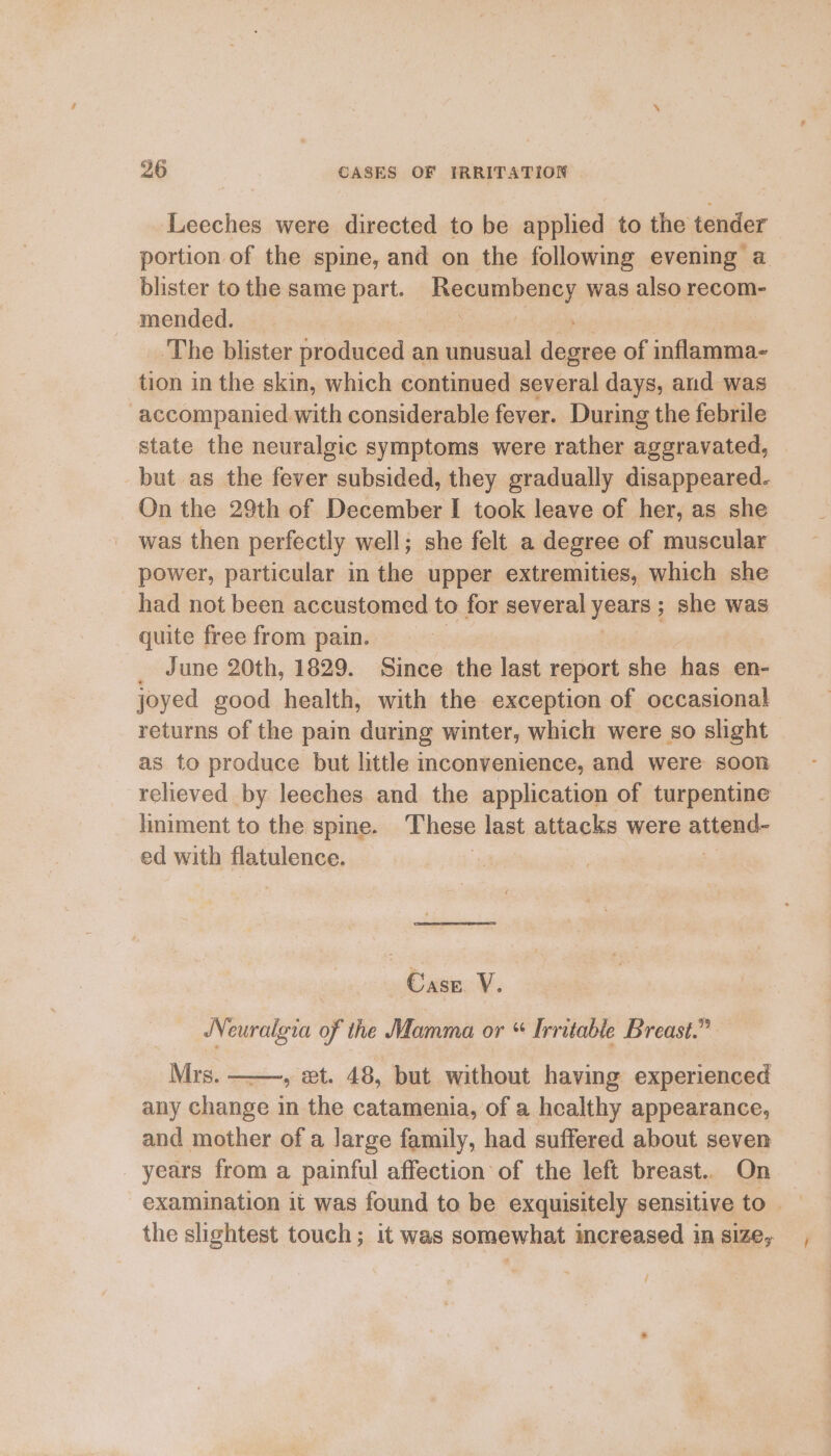 Leeches were directed to be applied to the tender portion of the spine, and on the following evening a blister to the same part. Becmphainy was also recom- mended. ‘The blister produced an unusual seein of inflamma- tion in the skin, which continued several days, and was accompanied with considerable fever. During the febrile state the neuralgic symptoms were rather aggravated, but as the fever subsided, they gradually disappeared. On the 29th of December I took leave of her, as she was then perfectly well; she felt a degree of muscular power, particular in the upper extremities, which she had not been accustomed to for several NAIL; she was quite free from pain. June 20th, 1829. Since the last report she has en- joyed good health, with the exception of occasional returns of the pain during winter, which were so slight as to produce but little inconvenience, and were soon relieved by leeches and the application of turpentine liniment to the spine. These last attacks were attend- ed with flatulence. 3 : | Case. V. Neuralgia of the Mamma or * Irritable Breast.” Mrs. , et. 48, but without having experienced any change in the catamenia, of a healthy appearance, and mother of a large family, had suffered about seven years from a painful affection of the left breast.. On examination it was found to be exquisitely sensitive to the slightest touch; it was somewhat increased in size, /