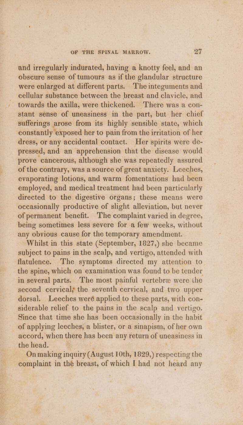 and irregularly indurated, having a knotty feel, and an obscure sense of tumours as if the glandular structure were enlarged at different parts. The integuments and cellular substance between the breast and clavicle, and towards the axilla, were thickened. There was a con- stant sense of uneasiness in the part, but her chief sufferings arose from its highly sensible state, which constantly exposed her to pain from the irritation of her dress, or any accidental contact. Her spirits were de- pressed, and an apprehension that the disease would. prove cancerous, although she was repeatedly assured of the contrary, was a source of great anxiety. Leeches, evaporating lotions, and warm fomentations had been employed, and medical treatment had been particularly directed to the digestive organs; these means were occasionally productive of slight alleviation, but never of permanent benefit. The complaint varied in degree, being sometimes less severe for a few weeks, without any obvious cause for the temporary amendment. Whilst in this state (September, 1827,) she became subject to pains in the scalp, and vertigo, attended with flatulence. The symptoms directed my attention to the spine, which on examination was found to be tender in several parts. ‘Ihe most painful vertebre were ihe second cervical} the seventh cervical, and two upper dorsal. Leeches weré applied to these parts, with con- siderable relief to the pains in the scalp and vertigo. Since that time she has been occasionally in the habit of applying leeches, a blister, or a sinapism, of her own accord, when there has been any return of uneasiness in the head. : On ales inquiry (August 10th, 1829, ) is the complaint in thé breast, of which I had not heard any