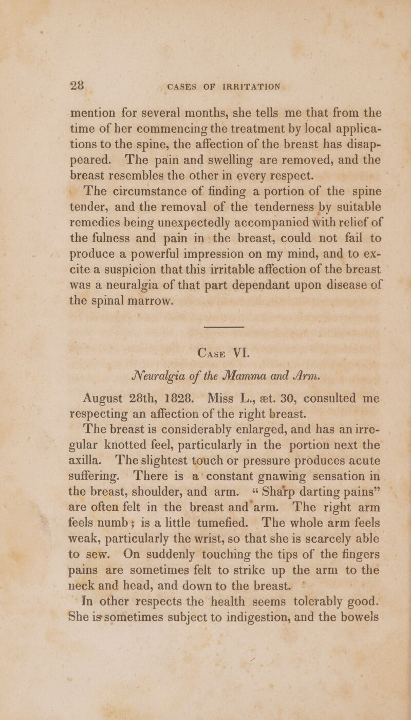 mention for several months, she tells me that from the time of her commencing the treatment by local applica- tions to the spine, the affection of the breast has disap- peared. The pain and swelling are removed, and the breast resembles the other in every respect. _ The circumstance of finding a portion of the spine tender, and the removal of the tenderness by suitable remedies being unexpectedly accompanied with relief of the fulness and pain in the breast, could not fail to produce a powerful impression on my mind, and to ex- cite a suspicion that this irritable affection of the breast — was a neuralgia of that part lanai upon disease of the spinal marrow. g ‘Case VI. Neuralgia of the Mamma and Arm. August 28th, 1828. Miss L., et. 30, consulted me respecting an affection of the right breast. The breast is considerably enlarged, and has anirre- | gular knotted feel, particularly in the portion next the axilla. The slightest touch or pressure produces acute suffermg. There is a‘constant gnawing sensation in. the breast, shoulder, and arm. “Sharp darting pains” — are often felt in the breast and’arm. The right arm feels numb; is a little tumefied. ‘The whole arm feels weak, particularly the wrist, so that she is scarcely able’ to sew. On suddenly touching the tips of the fingers pains are sometimes felt to strike up the arm to te | neck and head, and down to the breast. * ‘In other respects the health seems tolerably good. She issometimes subject to indigestion, and the bowels