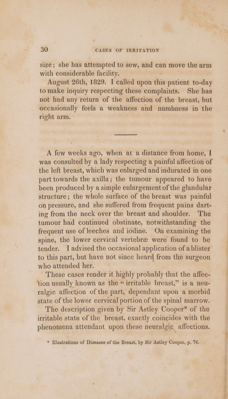 size; she has attempted to sew, em can move the arm with considerable facility. | August 26th, 1829. I called upon ahi patient to- stay to make inquiry respecting these complaints. She has not had any return of the affection of the breast, but er feels a weakness and numbness in the right arm. : A few weeks ago, when at a distance from home, I was consulted by a lady respecting a painful affection of the left breast, which was enlarged and indurated in one part towards the axilla; the tumour appeared to have been produced by a simple enlargement of the glandular structure; the whole surface of the breast was painful on pressure, and she suffered from frequent pains dart- ing from the neck over the breast and shoulder. The tumour had continued obstinate, notwithstanding the frequent use of leeches and iodine. On examining the spine, the lower cervical vertebre were found to be tender. I advised the occasional application of a blister to this part, but have not since heard from the surgeon who attended her. | These cases render it highly pkdtatity that the affec- tion usually known as the “irritable breast,” is a neu- ralgic affection of the part, dependant upon a morbid state of the lower cervical portion of the spinal marrow. The description given by Sir Astley Cooper* of the irritable state of the breast, exactly coincides with the phenomena attendant upon these neuralgic. affections. +. Thtustra@ons of Diseases of the Breast, by Sir Astley Cooper, p. 76. - eae ee Rey Cte SMEs Peta