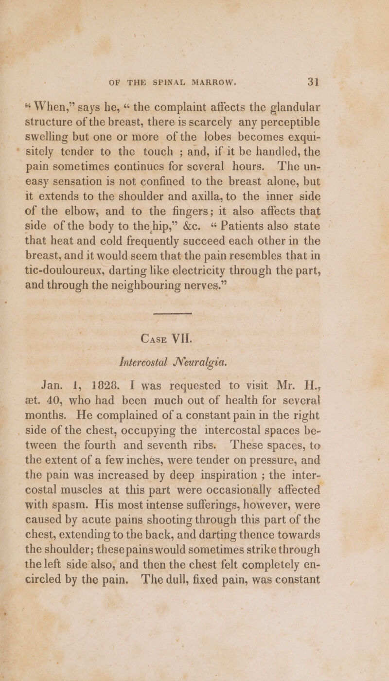 Ay. structure of the breast, there is scarcely any perceptible swelling but one or more of the lobes becomes exqui- sitely tender to the touch ; and, if it be handled, the pain sometimes continues for several hours. The un- easy sensation is not confined to the breast alone, but it extends to the shoulder and axilla, to the inner side of the elbow, and to the fingers; it also affects that side of the body to the hip,” &amp;c. “Patients also state — that heat and cold frequently succeed each other in the breast, and it would seem that the pain resembles that in tic-douloureux, darting like electricity through the part, and through the neighbouring nerves.” Intercostal Neuralgia. Jan. 1, 1828. I was requested to visit Mr. H., et. 40, who had been much out of health for several months. He complained of a constant pain in the right tween the fourth and seventh ribs. These spaces, to the extent of a few inches, were tender on pressure, and the pain was increased by deep inspiration ; the inter- costal muscles at this part were occasionally affected with spasm. His most intense sufferings, however, were caused by acute pains shooting through this part of the chest, extending to the back, and darting thence towards the shoulder; these pains would sometimes strike through the left side also, and then the chest felt completely en- circled by the pain. The dull, fixed pain, was constant