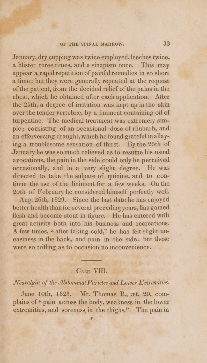 January, dry cupping was twice employed, leeches twice, a blister three times, and a sinapism once. This may appear a rapid repetition of painful remedies in so short a time; but they were generally repeated at the request of the patient, from the decided relief of the pains in the the 25th, a degree of irritation was kept up in the skin over the tender vertebree, by a liniment containing oil of turpentine. The medical treatment was extremely sim- ple; consisting of an occasional dose of rhubarb, and an effervescing draught, which he found grateful in allay- ing a troublesome sensation of thirst. . By the 25th of _ January he was so much relieved as to resume his usual avocations, the pain in the side could only be perceived occasionally, and in a very slight degree. He was directed to take the sulpate of quinine, and to con- tinue the use of the liniment for a few weeks. On the 20th of February he considered himself perfectly well. _ Aug. 26th, 1829. Since the last date he has enjoyed better health than for several preceding years, lias gained flesh and become stout in figure. He has entered with great activity both into his business and recreations. _A few times, “ after taking cold,” he has felt sight un- easiness in the back, and pain in the side; but these were so trifling as to occasion no inconvenience. __ ~~ Case VII. Neuralgia of the Abdominal Parictes and Lower Extrematies. June 10th, 1828, | Mr. Thomas B, et. 20, com- plains of “ pain across the body, weakness in. the lower extremities, and soreness,in the thighs.” The pain in