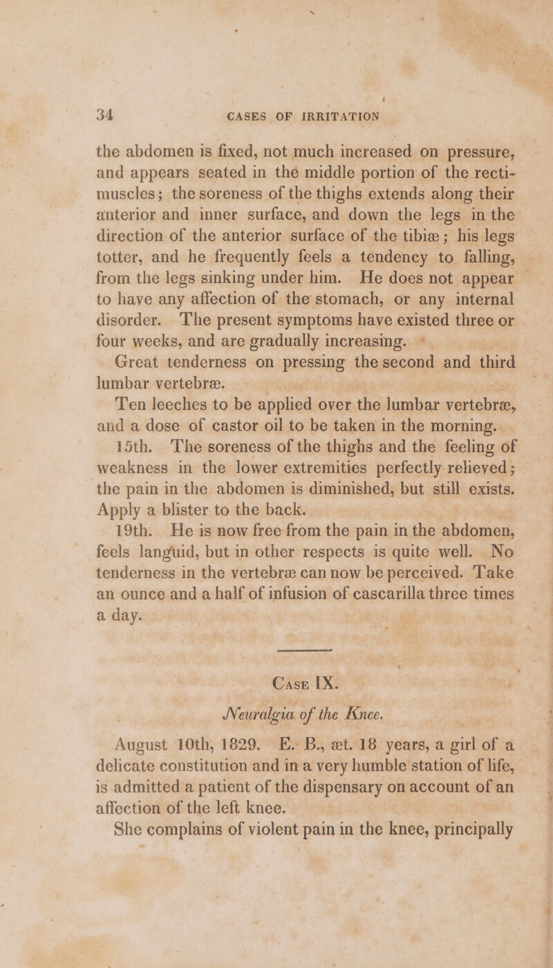 the abdomen is fixed, not much increased on pressure, and appears seated in thé middle portion of the recti- muscles; the soreness of the thighs extends along their anterior and inner surface, and down the legs in the direction of the anterior surface of the tibie ; his legs totter, and he frequently feels a tendency to falling, from the legs sinking under him. He does not appear — to have any affection of the stomach, or any internal disorder. ‘The present symptoms have existed three or four weeks, and are gradually 1 increasing. ‘, Great tenderness on pressing the second and third lumbar vertebre. . = Ten leeches to be applied: over ak lumbar vertebra, and a dose of castor oil to be taken in the morning. 15th. The soreness of the thighs and the feeling of weakness in the lower extremities perfectly relieved ; the pain in the abdomen is diminished, but still exists. Apply a blister to the back. 19th. He is now free from the pain in the S ukanad feels languid, but in other respects is quite well. No tenderness in the vertebre can now be perceived. Take an ounce and a half of infusion of cascarilla three times a day. Cass IX. IN euralgia, of the Knee, August 10th, 1829. E. B., et, 18 years, a girl of a delicate constitution and in a very humble station of life, is admitted a patient of the dispensary on account of an affection of the left knee. She complains of violent pain in the knee, principally