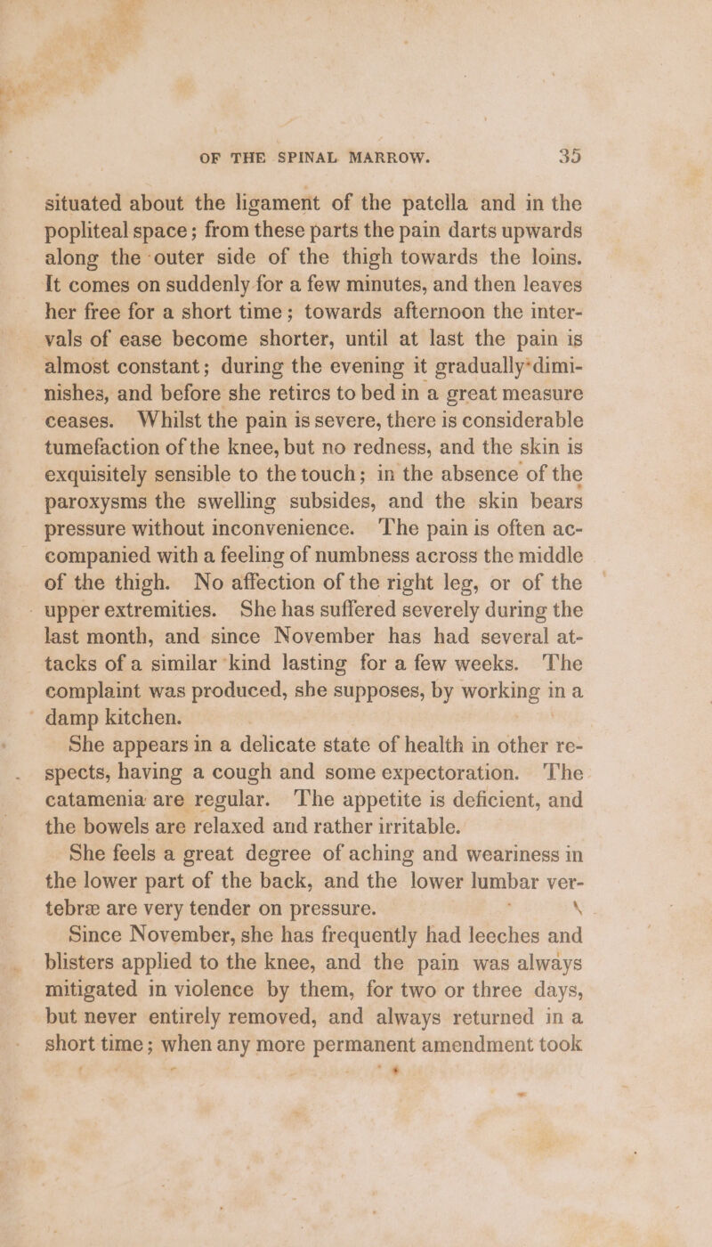 situated about the ligament of the patella and in the popliteal space; from these parts the pain darts upwards along the outer side of the thigh towards the loins. It comes on suddenly for a few minutes, and then leaves her free for a short time; towards afternoon the inter- nishes, and before she retires to bed in a great measure ceases. Whilst the pain is severe, there is considerable tumefaction of the knee, but no redness, and the skin is exquisitely sensible to the touch; in the absence of the paroxysms the swelling subsides, and the skin bears pressure without inconvenience. ‘The pain is often ac- companied with a feeling of numbness across the middle of the thigh. No affection of the right leg, or of the last month, and since November has had several at- tacks of a similar kind lasting for a few weeks. The complaint was produced, she supposes, by wong” ina She appears in a delicate state of health in other re- spects, having a cough and some expectoration. The catamenia are regular. The appetite is deficient, and the bowels are relaxed and rather irritable. She feels a great degree of aching and weariness in the lower part of the back, and the lower lumbar ver- tebre are very tender on pressure. — ee; Since November, she has frequently had leeches and blisters applied to the knee, and the pain was always mitigated in violence by them, for two or three days, but never entirely removed, and always returned ina short time ; when any more permanent amendment took : , - 4 * * ae