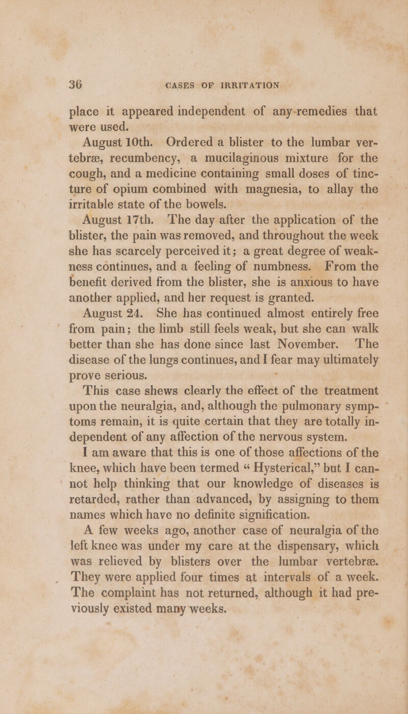 place it appeared indepen of pa pieaiane tte that were used. | August 10th. Ordered a blister to the lumbar ver- tebree, recumbency, a mucilaginous mixture for the cough, and a medicine containing small doses of tinc- ture of opium combined with magnesia, to allay the irritable state of the bowels. August 17th. The day after the application of the blister, the pain was removed, and throughout the week she has scarcely perceived it; a great degree of weak- ness continues, and a feeling of numbness. From the benefit derived from the blister, she is anxious to have another applied, and her request is granted. August 24. She has continued almost entirely free better than she has done since last November. The disease of the lungs continues, and I ies may ie ii prove serious. This case shews clearly the effect of the secabiaeat upon the neuralgia, and, although the pulmonary symp- — toms remain, it is quite certain that they are totally in- dependent of any affection of the nervous system. | I am aware that this is one of those affections of the knee, which have been termed “ Hysterical,” but I can- not help thinking that our knowledge of diseases is retarded, rather than advanced, by assigning to them names which have no definite signification. _ A few weeks ago, another case of neuralgia of the left knee was under my care at the dispensary, which was relieved by blisters over the lumbar vertebre. They were applied four times at intervals of a week. The complaint has not returned, although it had S mou existed many weeks. |