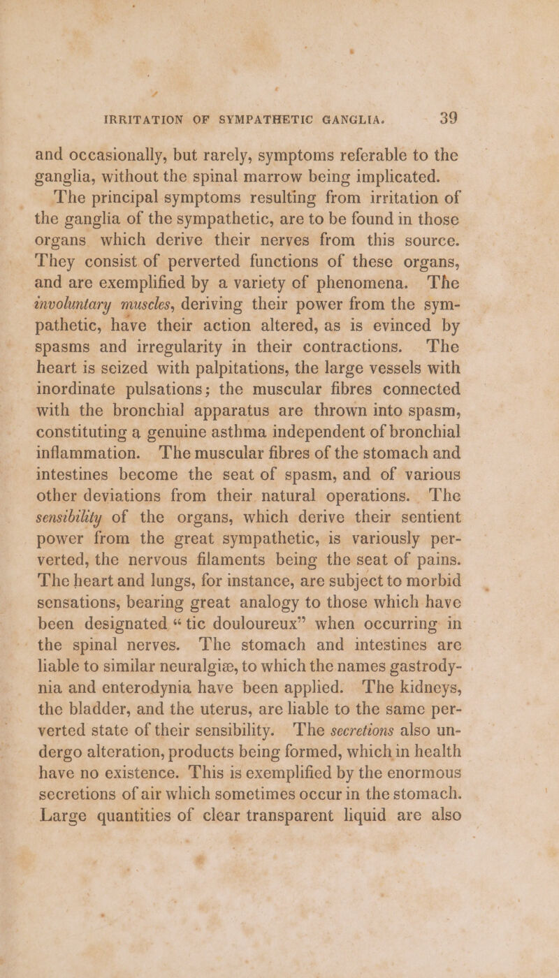 ‘ # IRRITATION OF SYMPATHETIC GANGLIA. 39 and occasionally, but rarely, symptoms referable to the ganglia, without the spinal marrow being implicated. _ The principal symptoms resulting from irritation of the ganglia of the sympathetic, are to be found in those organs. which derive their nerves from this source. They consist of perverted functions of these organs, and are exemplified by a variety cf phenomena. The envoluntary muscles, deriving their power from the sym- pathetic, have their action altered, as is evinced by spasms and irregularity in their contractions. The heart is seized with palpitations, the large vessels with inordinate pulsations; the muscular fibres connected with the bronchial apparatus are thrown into spasm, constituting a genuine asthma independent of bronchial inflammation. ‘T’he muscular fibres of the stomach and intestines become the seat of spasm, and of various other deviations from their natural operations. The senstbihty of the organs, which derive their sentient power from the great sympathetic, is variously per- verted, the nervous filaments being the seat of pains. The heart and lungs, for instance, are subject to morbid sensations, bearing great analogy to those which have been designated “tic douloureux” when occurring: in the spinal nerves. The stomach and intestines are liable to similar neuralgiz, to which the names gastrody- | nia and enterodynia have been applied. The kidneys, the bladder, and the uterus, are liable to the same per- verted state of their sensibility. The secretions also un- dergo alteration, products being formed, which in health have no existence. This is exemplified by the enormous secretions of air which sometimes occur in the stomach. Large quantities of clear transparent liquid are also