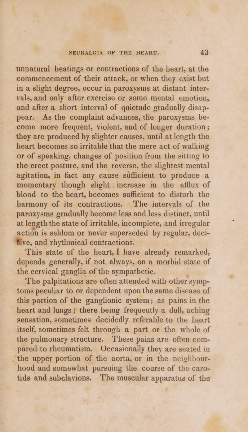 unnatural beatings or contractions of the heart, at the commencement of their attack, or when they exist but in a slight degree, occur in paroxysms at distant inter- vals, and only after exercise or some mental emotion, and after a short interval of quietude gradually disap- pear. As the complaint advances, the paroxysms be- come more frequent, violent, and of longer duration ; they are produced by slighter causes, until at length the heart becomes so irritable that the mere act of walking or of speaking, changes of position from the sitting to the erect posture, and the reverse, the slightest socenial agitation, in fact any cause sufficient to produce a momentary though slight increase in the afilux of blood to the heart, becomes sufficient to disturb the harmony of its contractions. The intervals of the paroxysms gradually become less and less distinct, until at length the state of irritable, incomplete, and irregular action is seldom or never glee by regular, deci- Bive, and rhythmical contractions. This state of the heart, I have already remarked, depends generally, if not always, on a morbid state of _ the cervical ganglia | of the sympathetic. The palpitations are often attended with other symp- toms peculiar to or dependent upon the same disease of this portion of the ganglionic system; as pains in the heart and lungs; there being frequently a dull, aching sensation, sometimes decidedly referable to the heart itself, sometimes felt through a part or the whole of the pulmonary structure. These pains are often com- pared to rheumatism. Occasionally they are seated in _the upper portion of the aorta, or in the neighbour- hood and somewhat pursuing the course of Ne cam tids and subclavions. The muscular apparatus of the