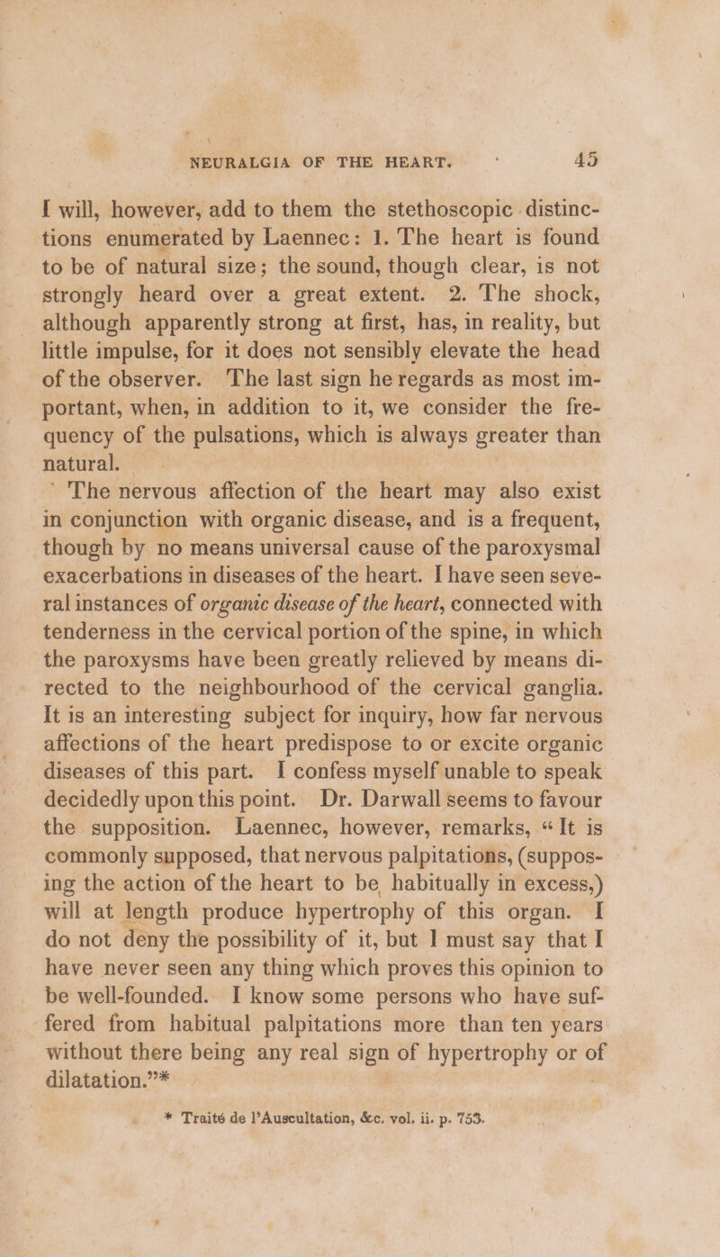 \ NEURALGIA OF THE HEART. 45 I will, however, add to iain the stethoscopic. distinc- tions enumerated by Laennec: 1. The heart is found to be of natural size; the sound, though clear, is not strongly heard over a great extent. 2. The shock, although apparently strong at first, has, in reality, but little impulse, for it does not sensibly elevate the head of the observer. The last sign he regards as most im- portant, when, in addition to it, we consider the fre-— quency of the pulsations, whieh 1 1S oF Sasa than natural. ’ The nervous affection ar the heart may also exist in conjunction with organic disease, and is a frequent, though by no means universal cause of the paroxysmal exacerbations in diseases of the heart. I have seen seve- ral instances of organic disease of the heart, connected with tenderness in the cervical portion of the spine, in which the paroxysms have been greatly relieved by means di- rected to the neighbourhood of the cervical ganglia. It is an interesting subject for inquiry, how far nervous affections of the heart predispose to or excite organic diseases of this part. I confess myself unable to speak decidedly upon this point. Dr. Darwall seems to favour the supposition. Laennec, however, remarks, “It is commonly supposed, that nervous palpitations, (suppos- ing the action of the heart to be habitually in excess,) will at length produce hypertrophy of this organ. I do not deny the possibility of it, but 1 must say that I have never seen any thing which proves this opinion to be well-founded. I know some persons who have suf- ‘fered from habitual palpitations more than ten years: without there being any real oe of hypertrophy or of dilatation.”*