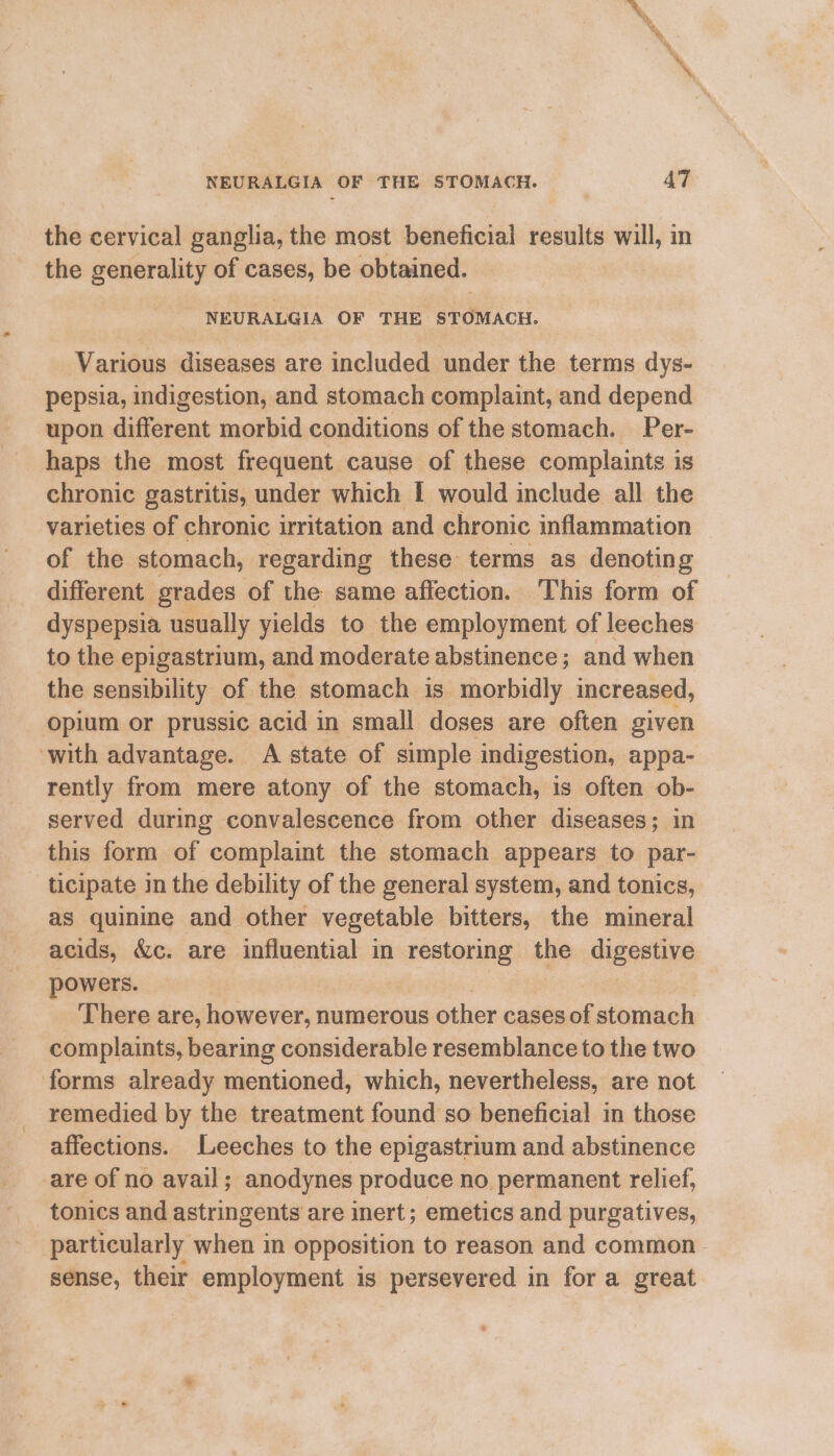 the cervical ganglia, the most beneficial results will, in the generality of cases, be obtained. NEURALGIA OF THE STOMACH. Various diseases are included under the terms dys- pepsia, indigestion, and stomach complaint, and depend upon different morbid conditions of the stomach. Per- haps the most frequent cause of these complaints is chronic gastritis, under which I would include all the varieties of chronic irritation and chronic inflammation of the stomach, regarding these terms as denoting different grades of the same affection. This form of dyspepsia usually yields to the employment of leeches to the epigastrium, and moderate abstinence; and when the sensibility of the stomach is morbidly increased, opium or prussic acid in small doses are often given with advantage. A state of simple indigestion, appa- rently from mere atony of the stomach, is often ob- served during convalescence from other diseases; in this form of complaint the stomach appears to par- ticipate in the debility of the general system, and tonics, as quinine and other vegetable bitters, the mineral acids, &amp;c. are influential in restoring the digestive powers. | ) There are, however, numerous other cases of stomach complaints, bearing considerable resemblance to the two forms already mentioned, which, nevertheless, are not remedied by the treatment found so beneficial in those affections. Leeches to the epigastrium and abstinence are of no avail; anodynes produce no permanent relief, tonics and astringents are inert; emetics and purgatives, particularly when in opposition to reason and common sense, their employment is persevered in for a great