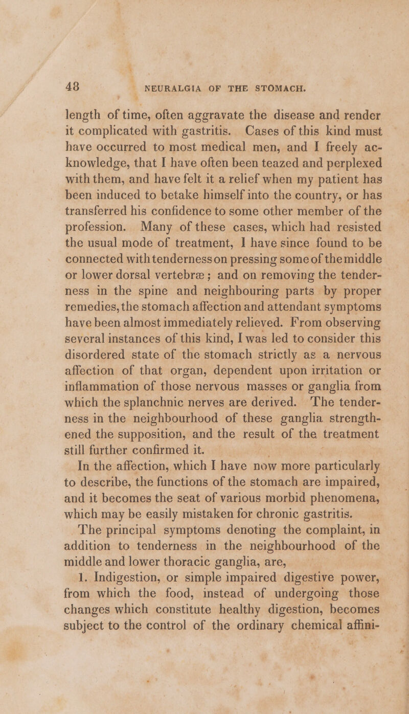 length of time, often aggravate the disease and render it complicated with gastritis. Cases of this kind must have occurred to most medical men, and I freely ac- knowledge, that I have often been teazed and perplexed with them, and have felt it a relief when my patient has been induced to betake himself into the country, or has transferred his confidence to some other member of the profession. Many of these cases, which had resisted the usual mode of treatment, I have since found to be connected with tenderness on pressing some of the middle or lower dorsal vertebre ; and on removing the tender- ness in the spine and neighbouring parts by proper _ remedies, the stomach affection and attendant symptoms have been almost immediately relieved. From observing several instances of this kind, I was led to consider this disordered state of the stomach strictly as a nervous affection of that organ, dependent upon irritation or inflammation of those nervous masses or ganglia from which the splanchnic nerves are derived. The tender- ness in the neighbourhood of these ganglia strength- ened the supposition, and the result of the treatment stull further confirmed it. In the affection, which I have now more particularly | to describe, the functions of the stomach are impaired, and it becomes the seat of various morbid phenomena, which may be easily mistaken for chronic gastritis. The principal symptoms denoting the complaint, in addition to tenderness in the neighbourhood of the middle and lower thoracic ganglia, are, 1. Indigestion, or simple impaired digestive power, from which the food, instead of undergoing those changes which constitute healthy digestion, becomes subject to the control of the ordinary chemical affini-